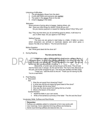 Unlocking of difficulties
1. The girl plucked a flower from the plant.
2. A shot was heard and everyone was startled.
3. The water in the stream flows to the see.
4. A leaf is floating in the water.
Motivation
Show pictures of giving alms to beggar, helping others, etc.
Ask: Have you tried things for others? What did you do?
Do you receive payment or reward for helping others? Why? Why not?
Say: They say that when you do something good to others, it will return to
you in other ways. Do you agree or not? Why?
Setting Purpose
The story we are going to read today is a fable. A fable is a story
which characters are animals or inanimate objects and which gives a
lesson.The title of our fable is “The Ant and the Dove”
Motive Question:
Ask: What good deed did the dove do?
2. During Reading
The Ant and the Dove
A dove was resting in the branch of a tree beside a stream. As the
bird looked down, he saw an ant floating helplessly in the water. At once, the
dove plucked a leaf off the tree. Then he dropped it in the water. The ant got
on the leaf and was saved from drowning.
Meanwhile, a hunter was aiming his gun at the dove. The ant saw
that his friend was in danger. So the ant bit hard. The man’s foot. Because of
the pain, the hunter dropped his gun. The dove was startled and flew away.
“Thank you,” said the dove to the ant. “Thank you for saving my life.
You’re a real friend.
3. Post Reading
a. Discussion
Ask:
1. Was the ant saved from drowning? How?
2. In what way did the ant repay the good deed of the dove?
3. What danger did the dove face?
4. How was the dove saved from being shot by a hunter.
5. What is the lesson of the story?
Guided Practice:
 Retell the fable in your own words
 Write a five-sentence summary of the fable “ The Ant and the Dove”
Vocabulary Skills: Suffixes and Root Words
Remember:
Suffixes are syllables added to rootwords to form new words with
new meanings. Some adjective-forming suffixes are-ful-less-ly.
Some noun-forming suffixes are-ness-ion-tion, ity
 