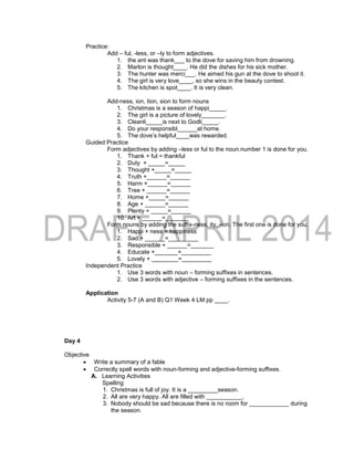 Practice:
Add – ful, -less, or –ly to form adjectives.
1. the ant was thank___ to the dove for saving him from drowning.
2. Marlon is thought____. He did the dishes for his sick mother.
3. The hunter was merci___. He aimed his gun at the dove to shoot it.
4. The girl is very love____, so she wins in the beauty contest.
5. The kitchen is spot____. It is very clean.
Add-ness, ion, tion, sion to form nouns
1. Christmas is a season of happi_____.
2. The girl is a picture of lovely_______.
3. Cleanli_____is next to Godli_____.
4. Do your responsibl______at home.
5. The dove’s helpful____was rewarded.
Guided Practice
Form adjectives by adding –less or ful to the noun.number 1 is done for you.
1. Thank + ful = thankful
2. Duty + _____=_____
3. Thought +_____=_____
4. Truth +______=______
5. Harm +______=______
6. Tree + ______=______
7. Home +_____=______
8. Age + ______=______
9. Plenty + _____=______
10. Art + ______=_______
Form nouns by adding the suffix-ness, ity, -ion. The first one is done for you.
1. Happi + ness = happiness
2. Sad + ______=_________
3. Responsible + ______=_______
4. Educate +_______=_________
5. Lovely + ________=_________
Independent Practice
1. Use 3 words with noun – forming suffixes in sentences.
2. Use 3 words with adjective – forming suffixes in the sentences.
Application
Activity 5-7 (A and B) Q1 Week 4 LM pp ____.
Day 4
Objective
 Write a summary of a fable
 Correctly spell words with noun-forming and adjective-forming suffixes.
A. Learning Activities
Spelling
1. Christmas is full of joy. It is a _________season.
2. All are very happy. All are filled with ___________.
3. Nobody should be sad because there is no room for ____________ during
the season.
 