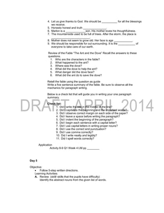 4. Let us give thanks to God. We should be __________ for all the blessings
we receive.
5. Honesto honest and truth _______________.
6. Marlon is a _____________son. His mother loves his thoughtfulness.
7. The mountainside used to be full of trees. After the storm, the place is
_________________________.
8. Mother does not seem to grow old. Her face is age ____________.
9. We should be responsible for out surrounding. It is the ___________ of
everyone to take care of our earth.
Review of the Fable “The Ant and the Dove” Recall the answers to these
questions.
1. Who are the characters in the fable?
2. What happened to the ant?
3. Where was the dove?
4. What did the dove to help the ant?
5. What danger did the dove face?
6. What did the ant do to save the dove?
Retell the fable using the question as guide
Write a five sentence summary of the fable. Be sure to observe all the
mechanics for paragraph writing.
Below is a check list that will guide you in writing your one paragraph
summary.
Check list:
1. Did I write the title in the middle of the line?
2. Did I capitalize the beginning and the important words?
3. Did I observe correct margin on each side of the paper?
4. Did I leave a space before writing the paragraph?
5. Did I indent the beginning of the paragraph?
6. Did I begin each sentence with a capital letter?
7. Did I use capital letters in writing proper nouns?
8. Did I use the correct end punctuation?
9. Did I use comma correctly?
10. Did I write neatly and legibly?
11. Did I spell words correctly?
Application
Activity 8-9 Q1 Week 4 LM pp ________
Day 5
Objective:
 Follow 5-step written directions.
Learning Activities:
A. Review (skill/ skills that the pupils have difficulty)
Identify the abstract nouns from the given list of words.
 