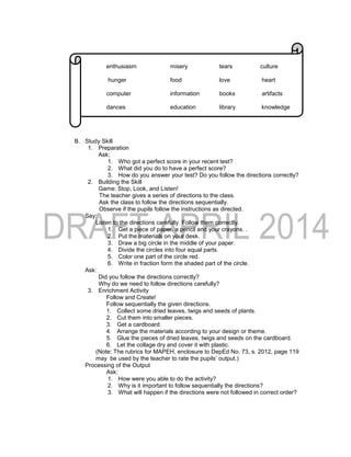 enthusiasm misery tears culture
hunger food love heart
computer information books artifacts
dances education library knowledge
B. Study Skill
1. Preparation
Ask:
1. Who got a perfect score in your recent test?
2. What did you do to have a perfect score?
3. How do you answer your test? Do you follow the directions correctly?
2. Building the Skill
Game: Stop, Look, and Listen!
The teacher gives a series of directions to the class.
Ask the class to follow the directions sequentially.
Observe if the pupils follow the instructions as directed.
Say:
Listen to the directions carefully. Follow them correctly.
1. Get a piece of paper, a pencil and your crayons. .
2. Put the materials on your desk.
3. Draw a big circle in the middle of your paper.
4. Divide the circles into four equal parts.
5. Color one part of the circle red.
6. Write in fraction form the shaded part of the circle.
Ask:
Did you follow the directions correctly?
Why do we need to follow directions carefully?
3. Enrichment Activity
Follow and Create!
Follow sequentially the given directions.
1. Collect some dried leaves, twigs and seeds of plants.
2. Cut them into smaller pieces.
3. Get a cardboard.
4. Arrange the materials according to your design or theme.
5. Glue the pieces of dried leaves, twigs and seeds on the cardboard.
6. Let the collage dry and cover it with plastic.
(Note: The rubrics for MAPEH, enclosure to DepEd No. 73, s. 2012, page 119
may be used by the teacher to rate the pupils’ output.)
Processing of the Output
Ask:
1. How were you able to do the activity?
2. Why is it important to follow sequentially the directions?
3. What will happen if the directions were not followed in correct order?
 