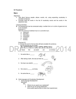 III. Procedure:
Day 1:
Objectives:
 Talk about famous people, places, events, etc. using expanding vocabulary in
complete sentences.
 Correctly spell the words in the list of vocabulary words and the words in the
selections read.
Learning Activities:
A. Pre-assessment (can be conducted orally, in written form or in a form of game but not
to be recorded)
Exercise # 1:
Tell if the word is an abstract noun or a concrete noun.
a. classroom
b. education
c. information
d. newspaper
e. canteen
f. honesty
Exercise # 2:
A. Choose the word in the box that will best complete the sentence.
Use the pictures as your guide.
(Pictures will be prepared by the teacher ahead of time.)
flower fish as sweet ant as rainbow
1. He swims like a ______.
2. After taking a bath, she was as fresh as ______.
3. Her day is as colorful ______.
4. Her voice is ______ as honey.
5. He works like an _____.
B. Oral Language and Vocabulary Development
1. Oral Language Development
Motivation
Ask:
1. Where do you spend your weekends?
2. What do you do during weekends?
(Give pupils opportunities to share their experiences)
 