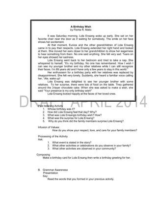 A Birthday Wish
by Florita R. Matic
It was Saturday morning. Lola Ensang woke up early. She sat on her
favorite chair near the door as if waiting for somebody. The smile on her face
shows her excitement.
At that moment, Eunice and the other grandchildren of Lola Ensang
came in to pay their respects. Lola Ensang extended her right hand and looked
at them. She moved her ears closer to her grandchildren to show her eagerness
to hear something from them. No one said anything. She felt very sad. Tears on
her eyes showed her sadness.
Lola Ensang went back to her bedroom and tried to take a nap. She
whispered to herself, “It’s my birthday. No one has remembered. How I wish I
can see my younger brother and my other relatives while I can still recognize
their faces. I’m 89 years old and I have only a few years to stay in this world.”
Her enthusiasm for a birthday party with her relatives was replaced by
disappointment. She felt very lonely. Suddenly, she heard a familiar voice calling
her, “Ate, wake up!
Lola Ensang was delighted to see her younger brother with some
relatives. To her surprise, there were lots of food on the table. They gathered
around the 3-layer chocolate cake. When she was asked to make a wish, she
said “Your presence is my only birthday wish!”
Lola Ensang looked happily at the faces of her loved ones.
Post listening Activity
1. Whose birthday was it?
2. How did Lola Ensang feel that day? Why?
3. What was Lola Ensangis birthday wish? How?
4. What was the surprise for Lola Ensang?
5. Why do you think did the family members surprise Lola Ensang?
Infusion of Values:
How do you show your respect, love, and care for your family members?
Processing of the Activity
Ask:
1. What event is stated in the story?
2. What other activities or celebrations do you observe in your family?
3. What other activities are observed in your community?
Composing
Make a birthday card for Lola Ensang then write a birthday greeting for her.
B. Grammar Awareness
Presentation
Say:
Read the words that you formed in your previous activity.
 