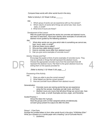 Compare these words with other words found in the story.
Refer to Activity 2, Q1 Week 5 LM pp _______
Ask:
1. Which group of words can we experience with our five senses?
2. Which column of words tell of things we cannot see, hear, touch,
taste, or smell?
3. What kind of nouns are these?
Development of the Lesson
After the pupils have grouped the words into concrete and abstract nouns,
ask them to read them. Have them identify other examples of concrete and
abstract nouns guided by the following questions:
Ask:
1. What other words can you give which refer to something we cannot see,
hear, touch, taste, or smell?
2. What are these nouns called?
3. Why are they called abstract nouns?
4. How do concrete nouns differ from abstract nouns?
5. Can you give some examples of concrete nouns?
Activity: Choose and Pair!
Encourage the pupils to think of some examples of concrete nouns. They
may be symbols or things that will represent the abstract nouns.
Choose the appropriate concrete nouns from the word bank that will
represent the abstract nouns. Pair them to the given abstract nouns by
writing them on the spaces provided for.
(Refer to Activity 3 Q1 Week 5 LM, page____)
Processing of the Activity
Ask:
1. Were you able to give the correct answer?
2. What helped you get the correct answer?
3. How are concrete nouns different from abstract nouns?
Generalization
 Concrete nouns are naming words that we can experience
using the five senses. Examples are ball, book, and friend.
 Abstract nouns are nouns that tell about things we cannot see, hear,
touch, taste, or smell. Examples are love, anger, and friendship.
Guided Practice 1
Group the class into 4 groups.
Have the groups work on their assigned activity simultaneously.
Let each group present its output one after the other.
Group I. I Can Form
Arrange the jumbled letters to form other words found in the story “A Birthday Wish.”
Write your answers on a manila paper with a heading “List of Concrete Nouns.”
1. (bodremo)
 