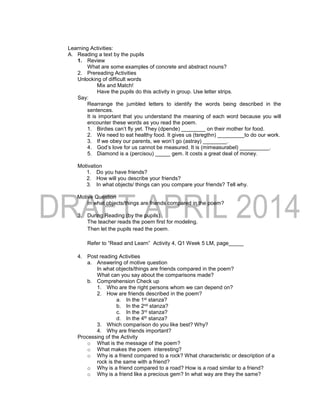 Learning Activities:
A. Reading a text by the pupils
1. Review
What are some examples of concrete and abstract nouns?
2. Prereading Activities
Unlocking of difficult words
Mix and Match!
Have the pupils do this activity in group. Use letter strips.
Say:
Rearrange the jumbled letters to identify the words being described in the
sentences.
It is important that you understand the meaning of each word because you will
encounter these words as you read the poem.
1. Birdies can’t fly yet. They (dpende) ________ on their mother for food.
2. We need to eat healthy food. It gives us (tsregthn) _________to do our work.
3. If we obey our parents, we won’t go (astray) ________.
4. God’s love for us cannot be measured. It is (mimeasurabel) __________.
5. Diamond is a (percisou) _____ gem. It costs a great deal of money.
Motivation
1. Do you have friends?
2. How will you describe your friends?
3. In what objects/ things can you compare your friends? Tell why.
Motive Question
In what objects/things are friends compared in the poem?
3. During Reading (by the pupils)
The teacher reads the poem first for modeling.
Then let the pupils read the poem.
Refer to “Read and Learn” Activity 4, Q1 Week 5 LM, page_____
4. Post reading Activities
a. Answering of motive question
In what objects/things are friends compared in the poem?
What can you say about the comparisons made?
b. Comprehension Check up
1. Who are the right persons whom we can depend on?
2. How are friends described in the poem?
a. In the 1st stanza?
b. In the 2nd stanza?
c. In the 3rd stanza?
d. In the 4th stanza?
3. Which comparison do you like best? Why?
4. Why are friends important?
Processing of the Activity
o What is the message of the poem?
o What makes the poem interesting?
o Why is a friend compared to a rock? What characteristic or description of a
rock is the same with a friend?
o Why is a friend compared to a road? How is a road similar to a friend?
o Why is a friend like a precious gem? In what way are they the same?
 