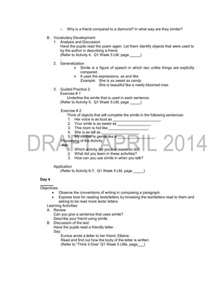 o Why is a friend compared to a diamond? In what way are they similar?
B. Vocabulary Development
1. Analysis and Discussion
Have the pupils read the poem again. Let them identify objects that were used to
by the author in describing a friend.
(Refer to Activity 4, Q1 Week 5 LM, page _____)
:
2. Generalization
 Simile is a figure of speech in which two unlike things are explicitly
compared.
 It uses the expressions, as and like.
Example: She is as sweet as candy.
She is beautiful like a newly bloomed rose.
3. Guided Practice 2:
Exercise # 1
Underline the simile that is used in each sentence.
(Refer to Activity 5, Q1 Week 5 LM, page _____)
Exercise # 2
Think of objects that will complete the simile in the following sentences:
1. Her voice is as loud as _______________________.
2. Your smile is as sweet as ________________.
3. This room is hot like ___________________.
4. She is as tall as __________________.
5. My mother is gentle like a __________________.
Processing of the Activity
Ask:
1. Which activity did you find easier to do?
2. What did you learn in these activities?
3. How can you use simile in when you talk?
Application
(Refer to Activity 6-7, Q1 Week 5 LM, page _____)
Day 4
Objectives:
 Observe the conventions of writing in composing a paragraph.
 Express love for reading texts/letters by browsing the text/letters read to them and
asking to be read more texts/ letters.
Learning Activities:
A. Review
Can you give a sentence that uses simile?
Describe your friend using simile.
B. Discussion of the text
Have the pupils read a friendly letter.
Say:
Eunice wrote a letter to her friend, Ellaine.
Read and find out how the body of the letter is written.
(Refer to “Think it Over’ Q1 Week 5 LMs, page___)
 