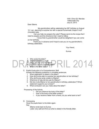 18-B. Chico St. Marulas
Valenzuela City
July 23, 2013
Dear Ellaine,
My grandmother will be celebrating her 89th birthday on August
10. I am planning to surprise her with a special homemade 3-layer 9 inch
chocolate cake.
Can you help me prepare the cake? Please send me the recipe that I
need to prepare and the directions that I need to follow.
I know that my grandmother would be delighted if you can come
on her birthday.
Thank you in advance and I hope to see you on my grandmother’s
birthday celebration.
Your friend,
Eunice
1. Who wrote the letter?
2. Where does Eunice live?
3. When did she write the letter?
4. To whom did she send the letter?
5. What is the letter about?
C. Explicit Instruction of a Comprehension Skill
Answer the following questions in complete sentences.
1. What celebration is stated in the letter?
2. How did Eunice plan to surprise her grandmother on her birthday?
3. Why did Eunice write a letter to Ellaine?
4. What kind of help did she ask for Ellaine?
5. Did she invite Ellaine to her grandmother’s birthday celebration? Which
statement supports your answer?
6. What conclusion can you make about the letter?
Processing of the Activity
o Did you observe the body of the letter?
o How is the body of the letter written?
o If you receive a letter from a friend, do you write back to her?
D. Composing
Have the pupils listen to the letter again.
Say:
Ellaine wrote back to Eunice.
Listen very well and find out what is stated in the friendly letter.
 