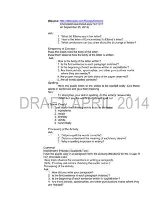 (Source: http://allrecipes.com/Recipe/Extreme
ChocolateCake/Detail.aspx?evt19=1
on September 25, 2013)
Ask:
1. What did Ellaine say in her letter?
2. How is the letter of Eunice related to Ellaine’s letter?
3. What conclusions can you draw about the exchange of letters?
Deepening of Concept :
Have the pupils read the body of the letter.
Have them observe how the body of the letter is written.
Ask:
How is the body of the letter written?
1. Is the first sentence in each paragraph indented?
2. Is the beginning of each sentence written in capital letter?
3. Are there periods, apostrophes, and other punctuations marks
where they are needed?
4. Are proper margins on both sides of the paper observed?
5. Are all words spelled correctly?
Spelling
Have the pupils listen to the words to be spelled orally. Use these
words in sentences and give their meaning.
Say:
To strengthen your skill in spelling, do the activity below orally.
Listen as I say the words that you will spell out.
I Speak Clearly!
Spell orally the following words found in the letter.
1. ingredients
2. recipe
3. birthday
4. vanilla
5. horizontally
Processing of the Activity
Ask:
1. Did you spell the words correctly?
2. Did you understand the meaning of each word clearly?
3. Why is spelling important in writing?
Grammar
Independent Practice (Seatwork/Test)
Have the pupils copy in a paragraph form the cooking directions for the 3-layer 9
inch chocolate cake.
Have them observe the conventions in writing a paragraph.
(Note: You may use rubrics checking the pupils’ output.)
Processing of the Activity
Ask:
1. How did you write your paragraph?
2. Is the first sentence in each paragraph indented?
3. Is the beginning of each sentence written in capital letter?
4. Are there periods, apostrophes, and other punctuations marks where they
are needed?
 