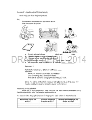 Exercise # 1. You Complete Me! (oral activity)
Have the pupils study the given pictures.
Say:
Complete the sentences with appropriate words.
Use the pictures as guides.
a. Ronel is a boy who loves ___________ plants and __________trees.
b. He writes his personal experiences in his _____________.
c. One day, he met Mang Carding, the school _____________________.
d. Ronel received some ________________ from Mang Carding.
e. His classmates were inspired to put up their own _______________.
Exercise # 2:
Refer Refer to Activity 5, Q1 Week 6, LM page ____.
Paint Me!
Which part of Ronel’s journal did you like best?
Draw something about it inside the frame.
Write 2 to 3 - sentence paragraph to describe your work.
(Note: The rubrics for MAPEH, enclosure to DepEd No. 73, s. 2012, page 119
may be used by the teacher to rate the pupils’ performance.)
Processing of Group Output
At the end of each presentation, have the pupils talk about their experiences in doing
the different activities using the following guide questions.
The teacher writes the pupils’ answers on the prepared table written on the chalkboard.
What is the title of the
activity?
What did you learn
from the activity?
How did you feel while you
do the activity?
 