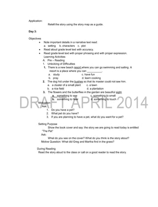 Application:
Retell the story using the story map as a guide.
Day 3:
Objectives
 Note important details in a narrative text read:
a. setting b. characters c. plot
 Read aloud grade level text with accuracy.
 Read grade level text with proper phrasing and with proper expression.
Learning Activities
A. Pre – Reading
1. Unlocking of Difficulties
1. There is a new beach resort where you can go swimming and sailing. A
resort is a place where you can __________.
a. study c. have fun
b. pray d. learn cooking
2. The dog hid under the bushes so that its master could not see him.
a. a cluster of a small plant c. a lawn
b. a rice field d. a plantation
3. The flowers and the butterflies in the garden are beautiful sight.
a. something to see c. something to smell
b. something to hear d. something to touch
Motivation
Ask:
1. Do you have a pet?
2. What pet do you have?
3. If you are planning to have a pet, what do you want for a pet?
Setting Purpose
Show the book cover and say: the story we are going to read today is entitled
“The Pet”
Ask:
What do you see on the cover? What do you think is the story about?
Motive Question: What did Greg and Martha find in the grass?
During Reading
Read the story aloud to the class or call on a good reader to read the story.
 