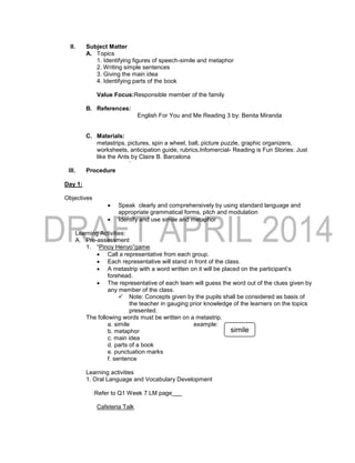 II. Subject Matter
A. Topics
1. Identifying figures of speech-simile and metaphor
2. Writing simple sentences
3. Giving the main idea
4. Identifying parts of the book
Value Focus:Responsible member of the family
B. References:
English For You and Me Reading 3 by: Benita Miranda
C. Materials:
metastrips, pictures, spin a wheel, ball, picture puzzle, graphic organizers,
worksheets, anticipation guide, rubrics,Infomercial- Reading is Fun Stories: Just
like the Ants by Claire B. Barcelona
`
III. Procedure
Day 1:
Objectives
 Speak clearly and comprehensively by using standard language and
appropriate grammatical forms, pitch and modulation
 Identify and use simile and metaphor
Learning Activities:
A. Pre-assessment
1. “Pinoy Henyo”game.
 Call a representative from each group.
 Each representative will stand in front of the class.
 A metastrip with a word written on it will be placed on the participant’s
forehead.
 The representative of each team will guess the word out of the clues given by
any member of the class.
 Note: Concepts given by the pupils shall be considered as basis of
the teacher in gauging prior knowledge of the learners on the topics
presented.
The following words must be written on a metastrip.
a. simile example:
b. metaphor
c. main idea
d. parts of a book
e. punctuation marks
f. sentence
Learning activities
1. Oral Language and Vocabulary Development
:Refer to Q1 Week 7 LM page___
Cafeteria Talk
simile
 