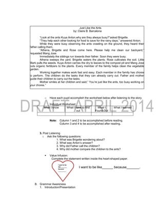Just Like the Ants
by: Claire B. Barcelona
“Look at the ants Kuya Anton,why are they always busy?”asked Brigette.
“They help each other looking for food to save for the rainy days,” answered Anton.
While they were busy observing the ants crawling on the ground, they heard their
father calling them.
“Athena, Brigette and Rose come here. Please help me clean our backyard,”
requested Mang Jose.
Immediately the siblings run towards their father. Soon they were busy.
Athena sweeps the yard. Brigette waters the plants. Rose cultivates the soil. Little
Mark pulls the weeds. Kuya Anton carries the dry to leaves to the compost pit and Mang Jose
puts organic fertilizers to the plants. Every member of the family helps clean the vegetable
garden.
Working together makes work fast and easy. Each member in the family has chores
to perform. The children do the tasks that they can already carry out. Father and mother
guide their children to carry out the tasks.
Mother smiles at her children and said,” You’re just like the ants, too busy working on
your chores.”
o Have each pupil accomplish the worksheet below after listening to the story.
Individual Worksheet:
What I know What I have to find
out
What I
Found Out
What I learned
Note: Column 1 and 2 to be accomplished before reading.
Column 3 and 4 to be accomplished after reading.
3. Post Listening
o Ask the following questions:
1. What was Brigette wondering about?
2. What was Anton’s answer?
3. Why did Father call the children?
4. Why did mother compare the children to the ants?
 Value Infusion:
Complete the statement written inside the heart-shaped paper.
B. Grammar Awareness
1. Introduction/Presentation
I want to be
like _______
because
_________ .
I want to be like______ because_______.
 