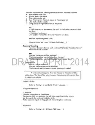 Have the pupils read the following sentences that tell about each picture.
a. Athena sweeps the yard.
b. Brigette waters the plants.
c. Rose cultivates the soil.
d. Kuya Anton carries the dry to leaves to the compost pit.
e. Little Mark pulls the weeds.
f. Mang Jose puts organic fertilizers to the plants.
Ask:
In the first sentence, who sweeps the yard? Underline the name and what
she does.
In the second sentence,,,
Let’s read the name of the doer and the action she does.
Have the pupils analyze the chart
:(Refer to “Read and Learn” Q1 Week 7 LM page___)
Teaching/ Modeling
How many doers are there in each sentence? When did the action happen?
What kind of verb is used?
Ask:
What are the two parts of the sentence?
What do you call the part that tells about the doer?
What do you call the part that tells about what the doer does?
2. Generalization
What is a simple sentence?
What are the parts of a simple sentence?
Why is there a need to use appropriate punctuation marks?
Guided Practice
(Refer to Activity 1 (A and B), Q1 Week 7 LM page___)
Independent Practice
I Can Write
Have the pupils observe the pictures.
Ask them to think of a sentence that will fit the idea shown in the picture.
Let them write the sentence inside the circle.
At the teacher’s signal, all the pupils will stop writing their sentences.
Application
(Refer to Activity 1- C , Q1 Week 7 LM page___)
A sentence has two parts. They are the doer of the action and the
action done. The doer of the action is called the subject, and the action done
is called the predicate.
 