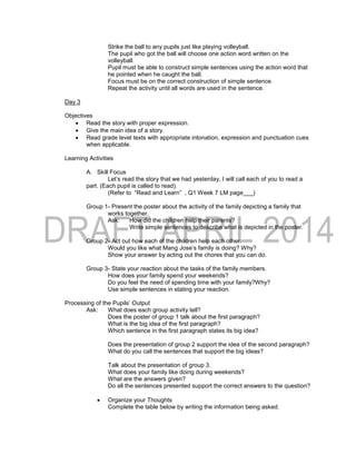 Strike the ball to any pupils just like playing volleyball.
The pupil who got the ball will choose one action word written on the
volleyball.
Pupil must be able to construct simple sentences using the action word that
he pointed when he caught the ball.
Focus must be on the correct construction of simple sentence.
Repeat the activity until all words are used in the sentence.
Day 3
Objectives
 Read the story with proper expression.
 Give the main idea of a story.
 Read grade level texts with appropriate intonation, expression and punctuation cues
when applicable.
Learning Activities
A. Skill Focus
Let’s read the story that we had yesterday, I will call each of you to read a
part. (Each pupil is called to read).
(Refer to “Read and Learn” , Q1 Week 7 LM page___)
Group 1- Present the poster about the activity of the family depicting a family that
works together.
Ask: How did the children help their parents?
Write simple sentences to describe what is depicted in the poster.
Group 2- Act out how each of the children help each other.
Would you like what Mang Jose’s family is doing? Why?
Show your answer by acting out the chores that you can do.
Group 3- State your reaction about the tasks of the family members.
How does your family spend your weekends?
Do you feel the need of spending time with your family?Why?
Use simple sentences in stating your reaction.
Processing of the Pupils’ Output
Ask: What does each group activity tell?
Does the poster of group 1 talk about the first paragraph?
What is the big idea of the first paragraph?
Which sentence in the first paragraph states its big idea?
Does the presentation of group 2 support the idea of the second paragraph?
What do you call the sentences that support the big ideas?
Talk about the presentation of group 3.
What does your family like doing during weekends?
What are the answers given?
Do all the sentences presented support the correct answers to the question?
 Organize your Thoughts
Complete the table below by writing the information being asked.
 
