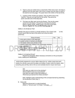 2. There is only one mother bee in a bee family. When she is born, her body is
different from the other bees. She is born a queen and she does no work in
the beehive but to lay eggs. The queen bee is the mother of the bee family.
3. A great number of bees are workers. They do all the work in the
beehive. They go out to get food for the family. They serve the
queen and take care of the baby bees.
4. The bees are often seen among the flowers. They sip the sweet
nectar from the flowers. They go from one flower to another
flower to gather nectar. Sweet nectar is the food of the bees.
Source: English for You and Me Reading page 32
Gallery 3- As Simple as That!
Identify if the group of words is a simple sentence. Put a check mark on the
correct column.Box the doer of the action and circle the action
performed.
Group of words Yes No
1. once upon a time in a far away land
2. a great number of workers are affected
3. The leader orders every family to help.
4. Parents inspire their children to be responsible members
of the community.
5. The children help their parents in maintaining
cleanliness and orderliness.
Gallery 4- Is Anything Wrong?
Rewrite the paragraph. Make necessary corrections on the punctuation
marks, spelling and capitalization.
 Processing of the Pupils Output
Ask a representative from those who visited the galleries to present the
answers.
Ask:
How were you able to do to the activities?
What problem/s have you encountered?
How were you able to solve the problem/s?
What have you learned from these activities?
Note: Highlight pupils understanding of the concepts learned by presenting
the temperature check (day 1).
B. Study skill
Read the infomercial in a radio broadcast.
(Refer to “Tell and Learn” Q1 Week 7 LM page____)
santos family prepares for a picnic father cleans the car. mother cooks food ramil
readies the utensils, joyce puts the plates and bottles of water inside the basket. when
everything was set they rode on the car and excitedly travel to mayon rest house
 