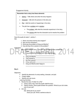 Engagement Activity
Have the pupils do week 1, activity 1.
Ask:
1. When and where did the story happen?
2. Who are the characters?
3. What was the problem of Greg and Martha?
4. How did they find a solution to the problem?
Application:
Have pupils retell the story. “ The Pet” by completing these statements:
1. It was _________________________________.
2. Greg and Martha, together with their parents went
to_____________________________________.
3. Greg and Martha _________________________.
4. They wanted to __________________________.
5. But their parents _________________________.
6. A boy came and _________________________.
7. Greg and Martha were happy to
______________________________________.
Day 4:
Objectives
 Identify the elements of a story-setting, character, and plot
 Create riddles
 Identify and use nouns
Learning Activities
1. Review the story “A kitten for a Pet”
a. Using a story map, have the pupils retell the story.
b. Values infusion: Have pupils answer this question. What do you do to take
care of your pet?
2. Art Link
Ask: What pet do you have?
Draw your pet. Write a sentence about it.
Remember that a story has these elements:
 Setting – Tells where and when the story happens
 Character – tells who the persons in the story are
 Plot – tells the events or happenings in the story.
 The plot has a problem and a solution
 The problem tells what the character experience in the story.
 The solution tells how the character/s act to resolve the problem.
 