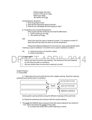 Feeling happy and lucky
Come on, let’s go on a trip
Watch your steps
Be careful not to trip
Comprehension Questions:
1. Who are going to a trip?
2. How did they feel about going to the trip?
3. What do you call people who love going on trips?
D. Vocabulary and Concept Development
Have pupils read the sentences and note the differences.
1. Come on let’s go on a trip.
2. Be careful not to trip.
Ask:
How is the word trip used in sentence number 1? In sentence number 2?
Does the word trip mean the same in the two sentences?
Present the following definitions for the word trip. Have pupils identify which
meaning is used in sentence 1 and which one is used in sentence number 2.
trip a. means to journey or to travel to a place
b. means to stumble or
Generalization:
Guided Practice:
A. Fixing Skills:
A. 1 Read aloud the word inside the box with multiple meaning. Study the meaning
presented and use the word in a sentence.
Guide pupils is giving sentence using the different meanings of the word trunk.
A.2 Study the sentences and connect it with the correct meaning.
1. The grade five-Daffodil class is going to have their picture taking for the school ID.
The report card shows the grades of the pupils.
a. a number that shows how a child is learning in school.
trunk
the main stem of a tree
upper part of the body
elephant’s proboscis
 Words can have more than one meaning. The meaning of the word depends
on how they are used in a sentence.
 We use context clues to know which meaning is correct.
 