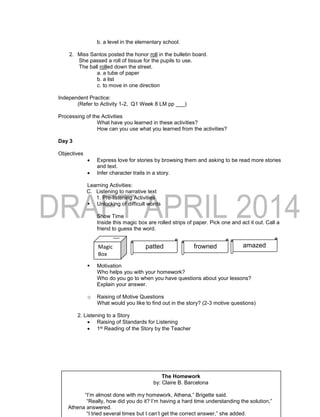 b. a level in the elementary school.
2. Miss Santos posted the honor roll in the bulletin board.
She passed a roll of tissue for the pupils to use.
The ball rolled down the street.
a. a tube of paper
b. a list
c. to move in one direction
Independent Practice:
(Refer to Activity 1-2, Q1 Week 8 LM pp ___)
Processing of the Activities
What have you learned in these activities?
How can you use what you learned from the activities?
Day 3
Objectives
 Express love for stories by browsing them and asking to be read more stories
and text.
 Infer character traits in a story.
Learning Activities:
C. Listening to narrative text
1. Pre-listening Activities
 Unlocking of difficult words
Show Time
Inside this magic box are rolled strips of paper. Pick one and act it out. Call a
friend to guess the word.
 Motivation
Who helps you with your homework?
Who do you go to when you have questions about your lessons?
Explain your answer.
o Raising of Motive Questions
What would you like to find out in the story? (2-3 motive questions)
2. Listening to a Story
 Raising of Standards for Listening
 1st Reading of the Story by the Teacher
pattedMagic
Box
frowned amazed
The Homework
by: Claire B. Barcelona
“I’m almost done with my homework, Athena,” Brigette said.
“Really, how did you do it? I’m having a hard time understanding the solution,”
Athena answered.
“I tried several times but I can’t get the correct answer,” she added.
 