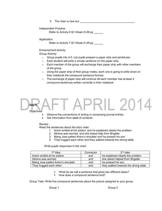 5. The chair is new but ____________________________________.
Independent Practice:
Refer to Activity 6 Q1 Week 8 LM pp ______
Application
Refer to Activity 7 Q1 Week 8 LM pp ______
Enhancement Activity
Group Activity:
o Group pupils into 4-5. Let pupils prepare a paper strip and pentel pen.
o Each student will write a simple sentence on the paper strip.
o Each member of the group will exchange their paper strip with other members
of the group.
o Using the paper strip of their group mates, each one is going to write down on
their notebook the compound sentence formed.
o The exchange of paper strip will continue till each member has at least 4
compound sentences written correctly in their notebook.
Day 5
Objectives:
 Observe the conventions of writing in composing journal entries.
 Get information from table of contents
Review :
Read the sentences about the story read.
1. Anton smiled at his sisters, and he explained clearly the problem.
2. Athena was worried, and she asked help from Brigette.
3. Mang Jose patted Anton’s shoulder and he praised his son.
4. They hugged each other and they walked towards the dining table.
Write pupils responses in the chart.
1st Idea Connector 2nd idea
Anton smiled at his sisters and he explained clearly the problem
Athena was worried and she asked helped from Brigette
Mang Jose patted Anton’s shoulder and he praised his son
They hugged each other and they walked towards the dining table
 What do we call a sentence that gives two different ideas?
 How does a compound sentence end?
Group Task: Write five compound sentences about the picture assigned to your group.
Group 1 Group 2
 
