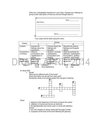 Write your unforgettable experience in your diary. Express your feelings by
giving a clear description of what you did and thought about it.
Your output will be rated using this rubric.
Criteria
Scores
5 7 10
Content Express the
feelings about the
experience.
Convey clearly the
feelings and
thoughts.
Describe the actions,
feelings and thoughts
clearly.
Conventions
in Writing
Observe
punctuations and
capitalization in
writing.
Observe correctly
capitalization,
punctuations and
spelling.
Observe perfectly the
following: capitalization,
Punctuations, spelling,
Indention, and margin.
Sentence
Constructed
Write one (1)
compound
sentence.
Write three (3)
compound
sentences.
Write five (5) compound
sentences.
Legend 25-30 - Excellent 10-14 - Satisfactory
15-24 - Very Satisfactory 1-9 - Fair
B. Study Skill
 Recall
What are the different parts of the book?
What information can we get from each part?
Reveal the words in the puzzle based from the given meaning
Down
1. appears at the beginning of the book and gives the author
2. collection of manuscript serves as reference
3. list alphabetically new words used in a book with definition
Across
4. list units,chapters or stories along with the page number
5. it appears at the back of the book following the glossary
Date: ___________
Dear Diary,
______________________________________________________
______________________________________________________
______________________________________________________
______________________________________________________
Name:________________________
 