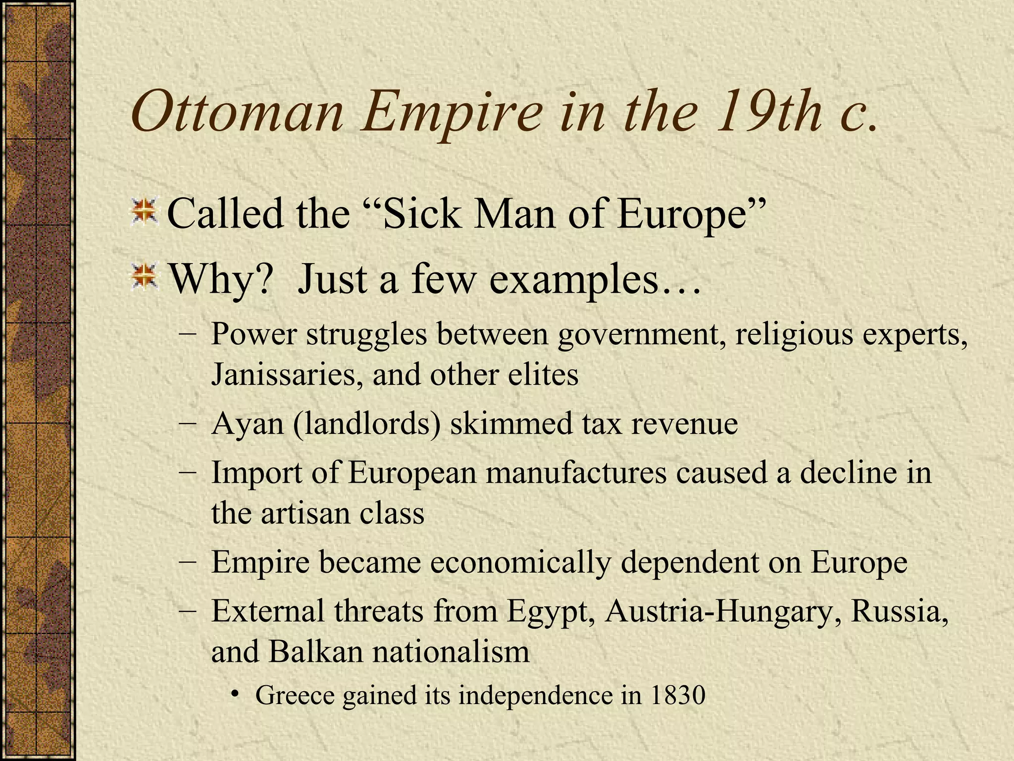 Ottoman Empire in the 19th c.
Called the “Sick Man of Europe”
Why? Just a few examples…
– Power struggles between government, religious experts,
Janissaries, and other elites
– Ayan (landlords) skimmed tax revenue
– Import of European manufactures caused a decline in
the artisan class
– Empire became economically dependent on Europe
– External threats from Egypt, Austria-Hungary, Russia,
and Balkan nationalism
• Greece gained its independence in 1830
 