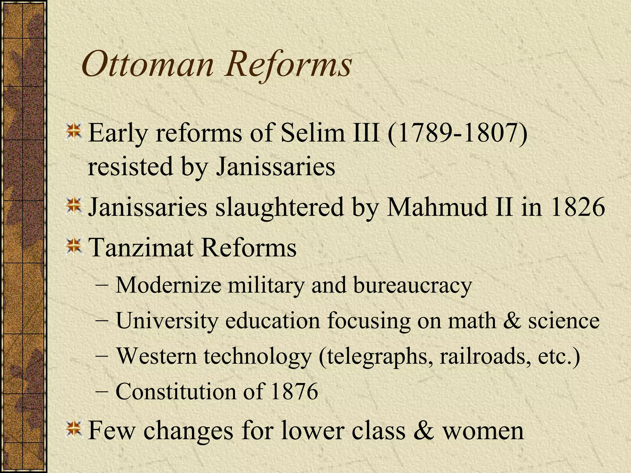Ottoman Reforms
Early reforms of Selim III (1789-1807)
resisted by Janissaries
Janissaries slaughtered by Mahmud II in 1826
Tanzimat Reforms
– Modernize military and bureaucracy
– University education focusing on math & science
– Western technology (telegraphs, railroads, etc.)
– Constitution of 1876
Few changes for lower class & women
 