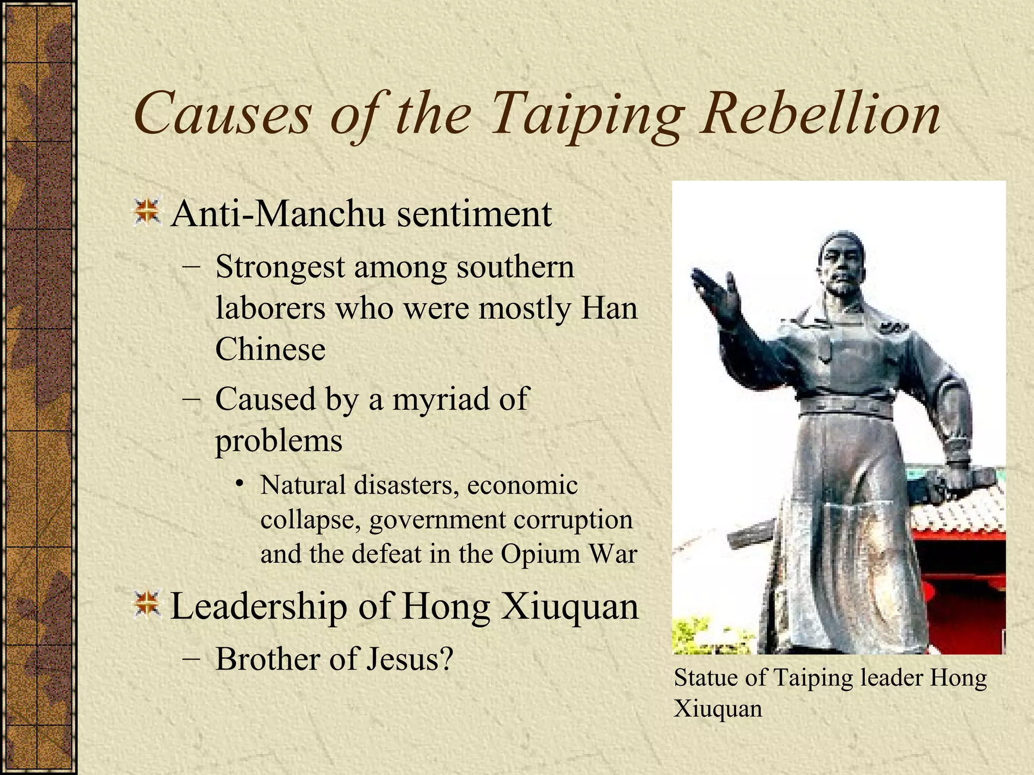 Causes of the Taiping Rebellion
Anti-Manchu sentiment
– Strongest among southern
laborers who were mostly Han
Chinese
– Caused by a myriad of
problems
• Natural disasters, economic
collapse, government corruption
and the defeat in the Opium War
Leadership of Hong Xiuquan
– Brother of Jesus? Statue of Taiping leader Hong
Xiuquan
 