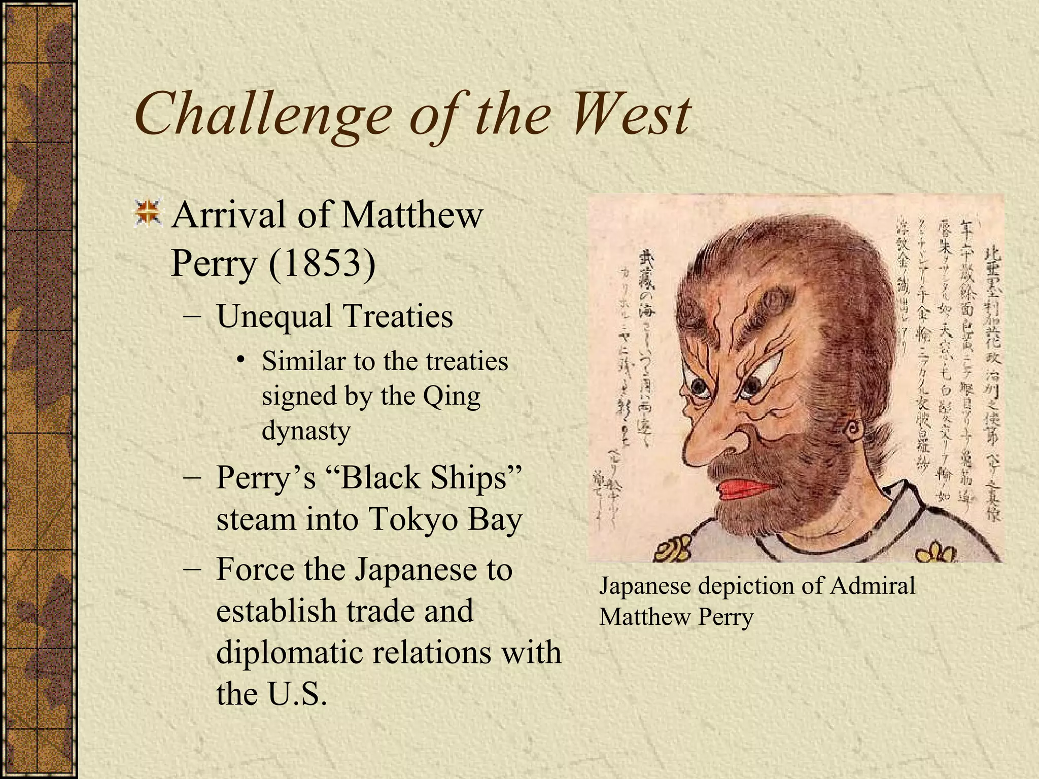 Challenge of the West
Arrival of Matthew
Perry (1853)
– Unequal Treaties
• Similar to the treaties
signed by the Qing
dynasty
– Perry’s “Black Ships”
steam into Tokyo Bay
– Force the Japanese to
establish trade and
diplomatic relations with
the U.S.
Japanese depiction of Admiral
Matthew Perry
 