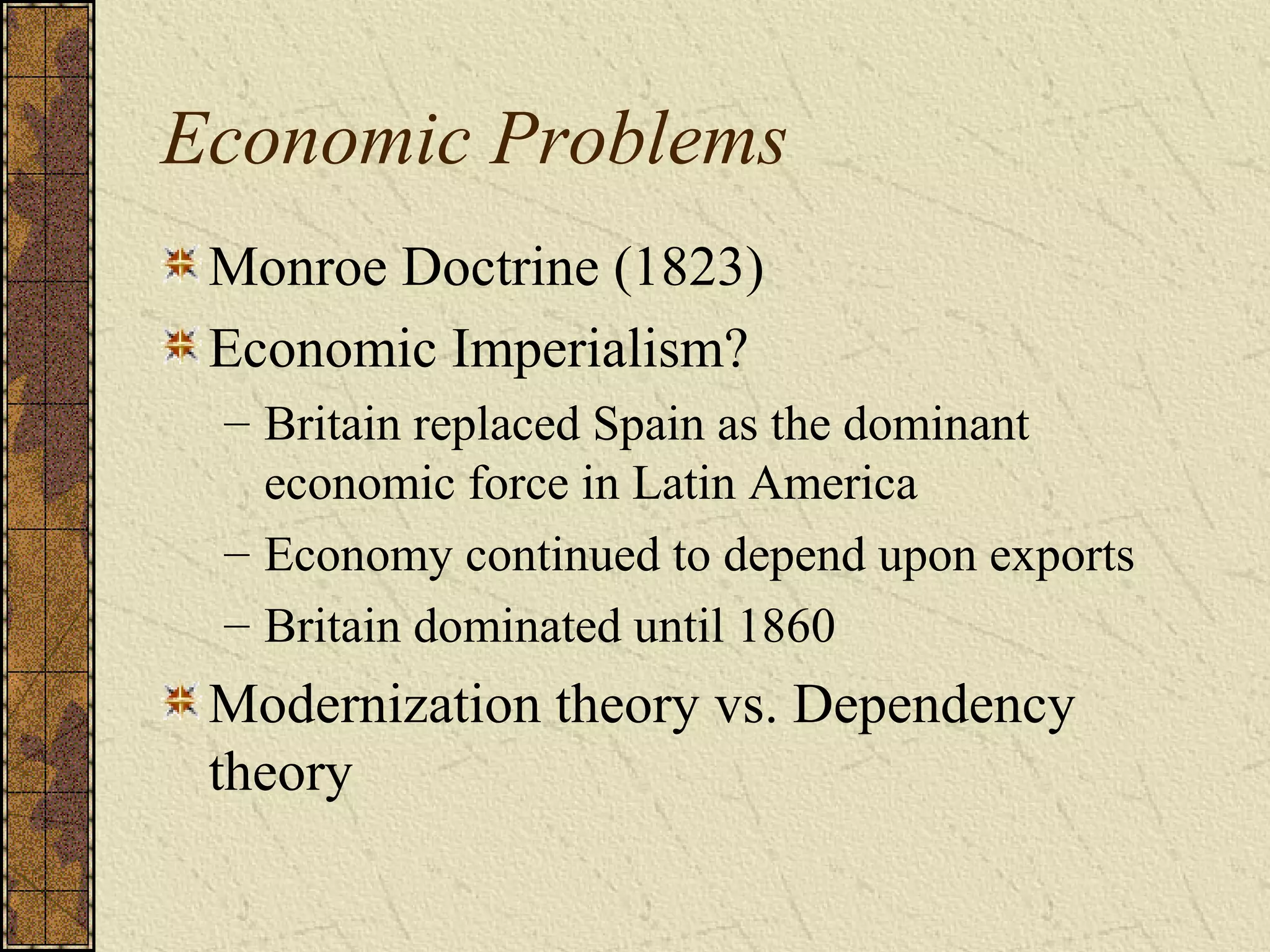 Economic Problems
Monroe Doctrine (1823)
Economic Imperialism?
– Britain replaced Spain as the dominant
economic force in Latin America
– Economy continued to depend upon exports
– Britain dominated until 1860
Modernization theory vs. Dependency
theory
 