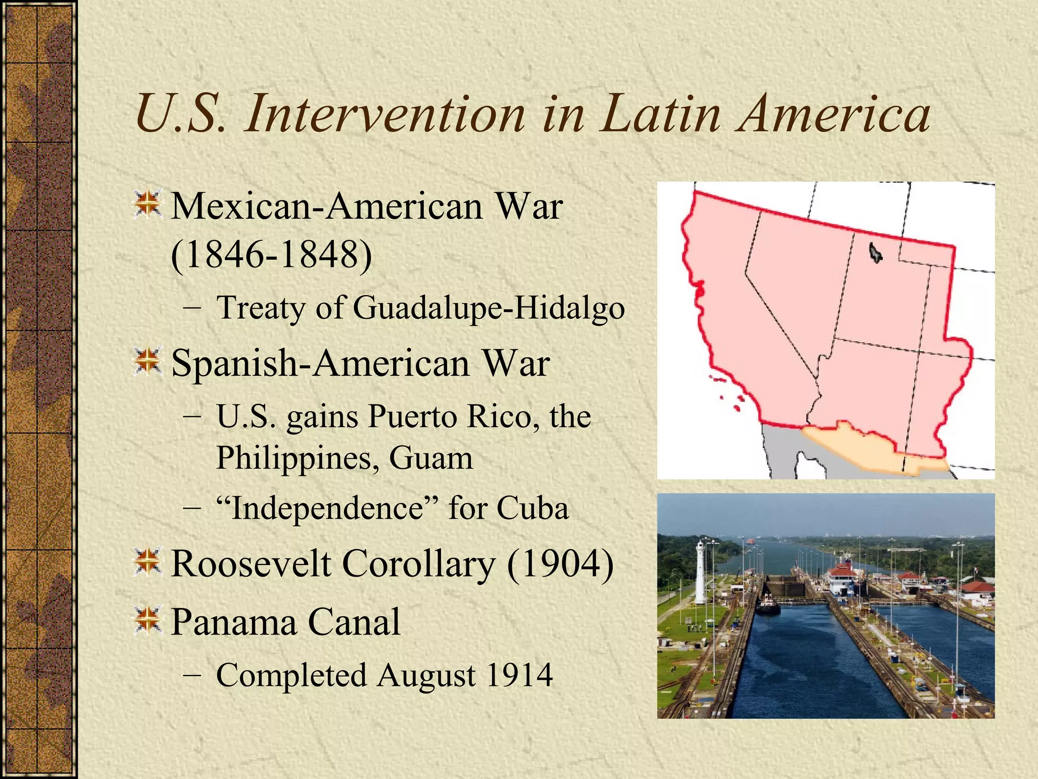 U.S. Intervention in Latin America
Mexican-American War
(1846-1848)
– Treaty of Guadalupe-Hidalgo
Spanish-American War
– U.S. gains Puerto Rico, the
Philippines, Guam
– “Independence” for Cuba
Roosevelt Corollary (1904)
Panama Canal
– Completed August 1914
 