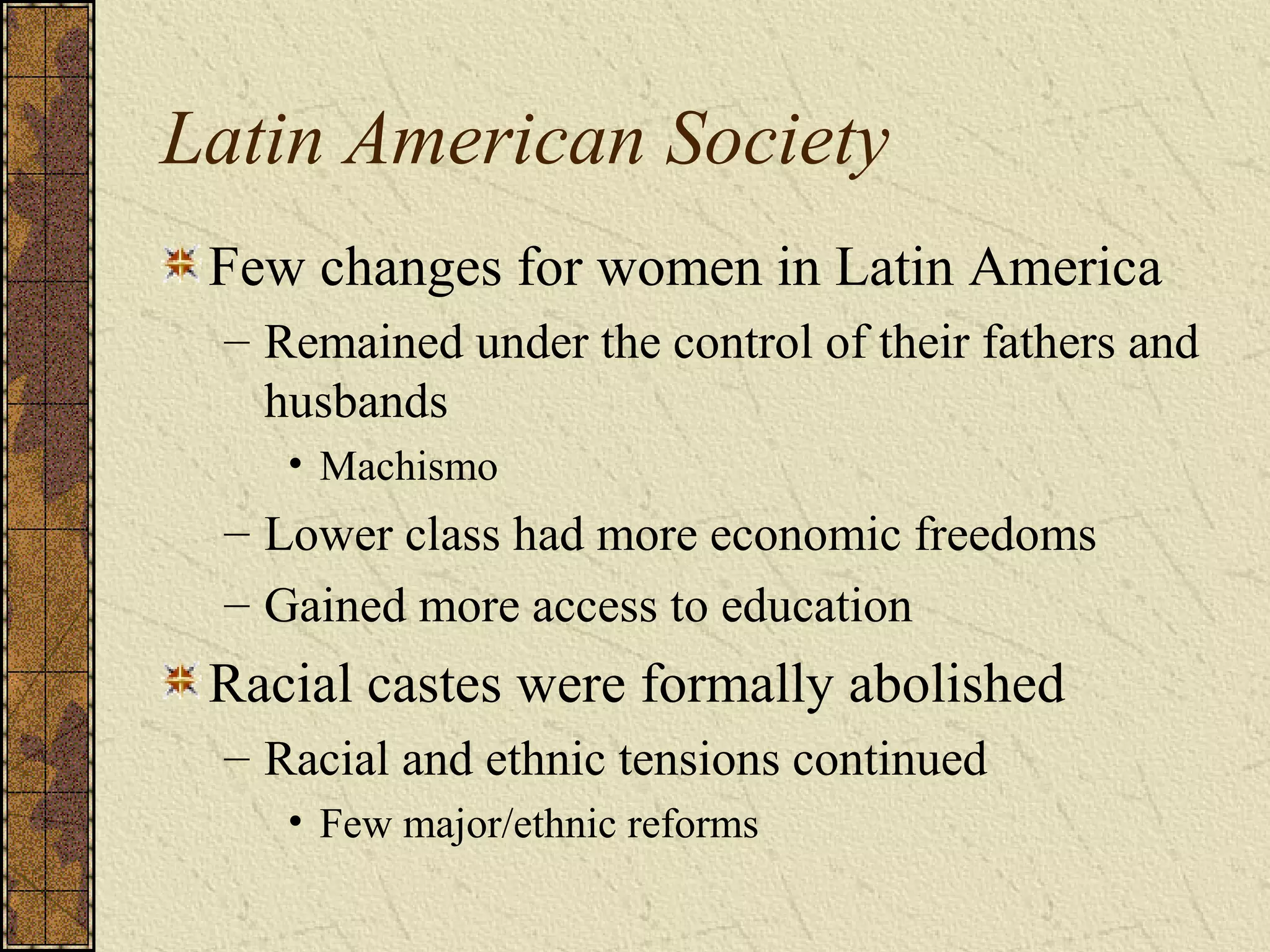 Latin American Society
Few changes for women in Latin America
– Remained under the control of their fathers and
husbands
• Machismo
– Lower class had more economic freedoms
– Gained more access to education
Racial castes were formally abolished
– Racial and ethnic tensions continued
• Few major/ethnic reforms
 