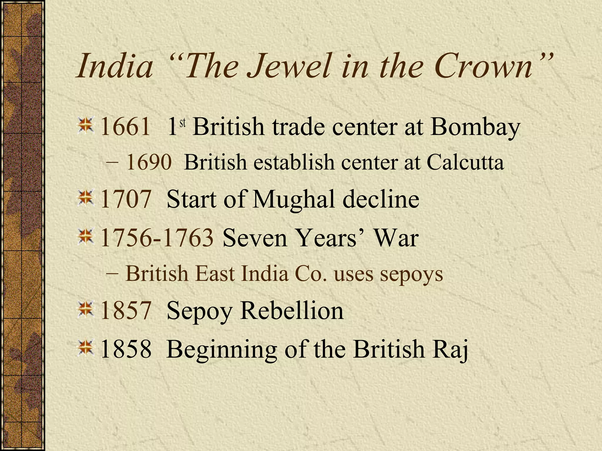 India “The Jewel in the Crown”
1661 1st
British trade center at Bombay
– 1690 British establish center at Calcutta
1707 Start of Mughal decline
1756-1763 Seven Years’ War
– British East India Co. uses sepoys
1857 Sepoy Rebellion
1858 Beginning of the British Raj
 