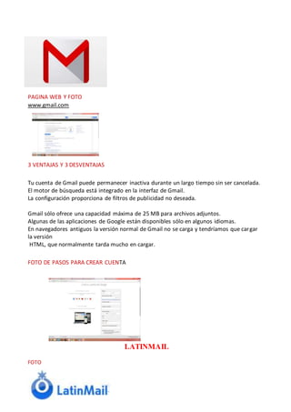 PAGINA WEB Y FOTO
www.gmail.com
3 VENTAJAS Y 3 DESVENTAJAS
Tu cuenta de Gmail puede permanecer inactiva durante un largo tiempo sin ser cancelada.
El motor de búsqueda está integrado en la interfaz de Gmail.
La configuración proporciona de filtros de publicidad no deseada.
Gmail sólo ofrece una capacidad máxima de 25 MB para archivos adjuntos.
Algunas de las aplicaciones de Google están disponibles sólo en algunos idiomas.
En navegadores antiguos la versión normal de Gmail no se carga y tendríamos que cargar
la versión
HTML, que normalmente tarda mucho en cargar.
FOTO DE PASOS PARA CREAR CUENTA
LATINMAIL
FOTO
 