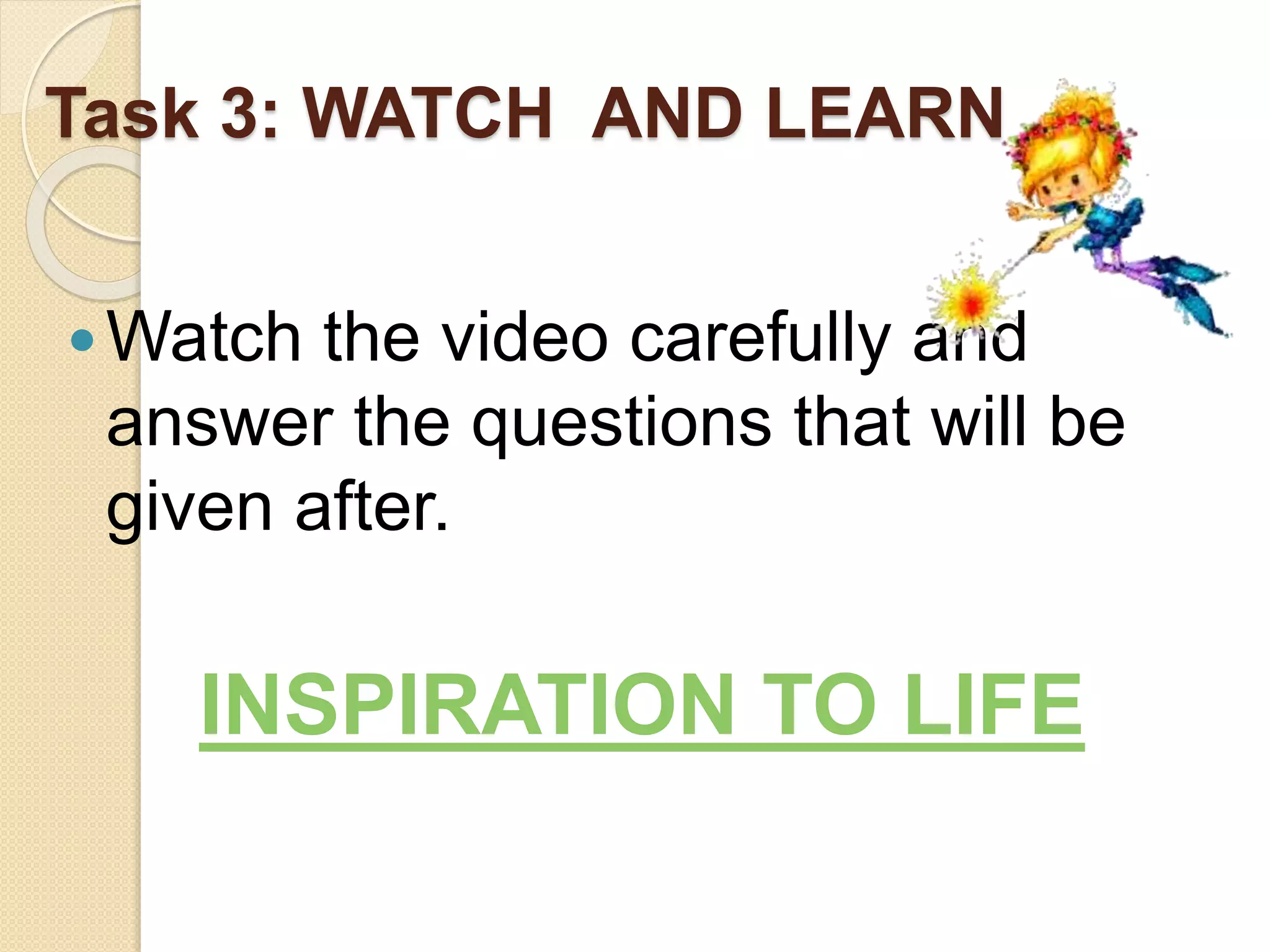 Task 3: WATCH AND LEARN
Watch the video carefully and
answer the questions that will be
given after.
INSPIRATION TO LIFE
 