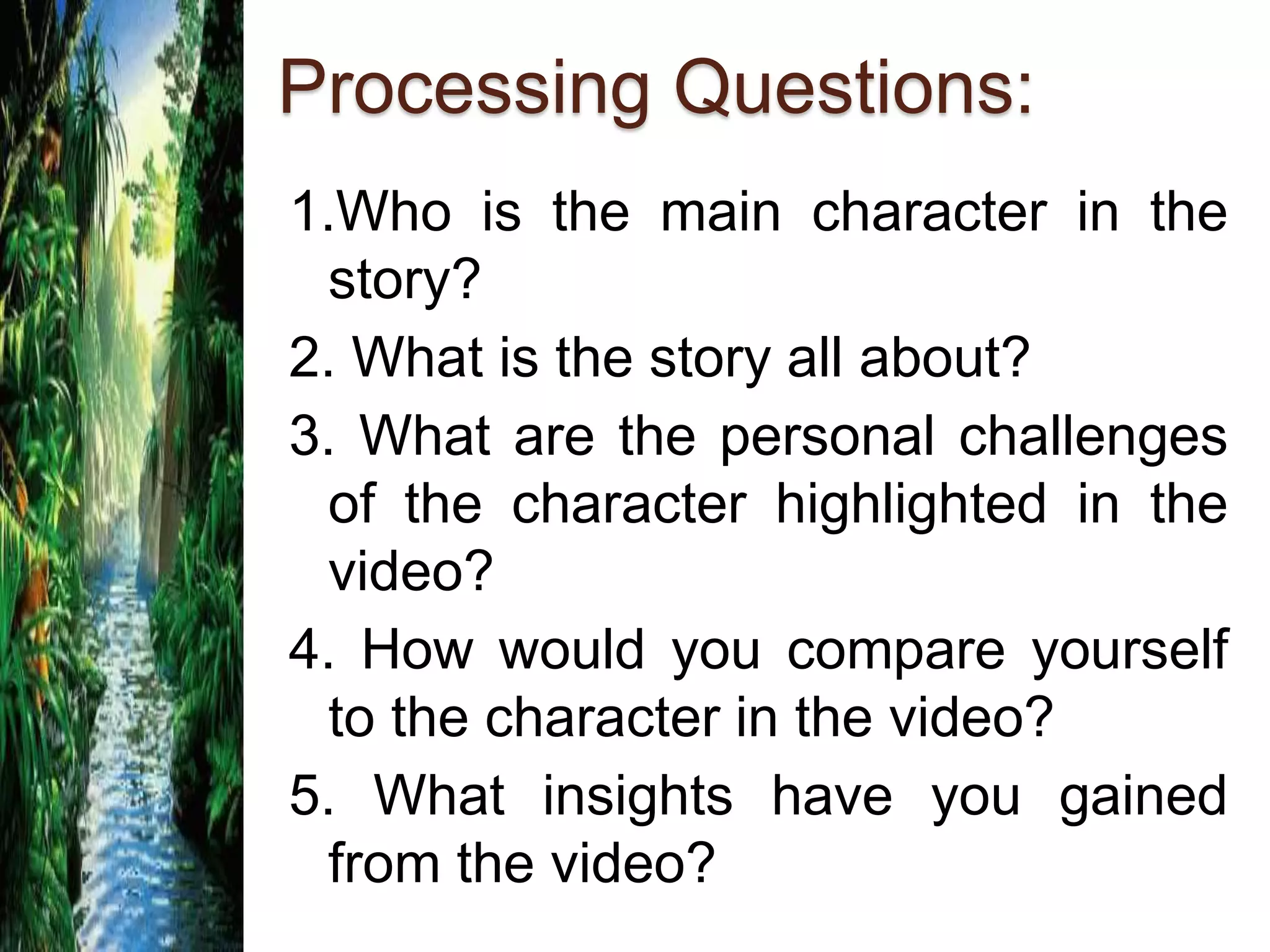 Processing Questions:
1.Who is the main character in the
story?
2. What is the story all about?
3. What are the personal challenges
of the character highlighted in the
video?
4. How would you compare yourself
to the character in the video?
5. What insights have you gained
from the video?
 