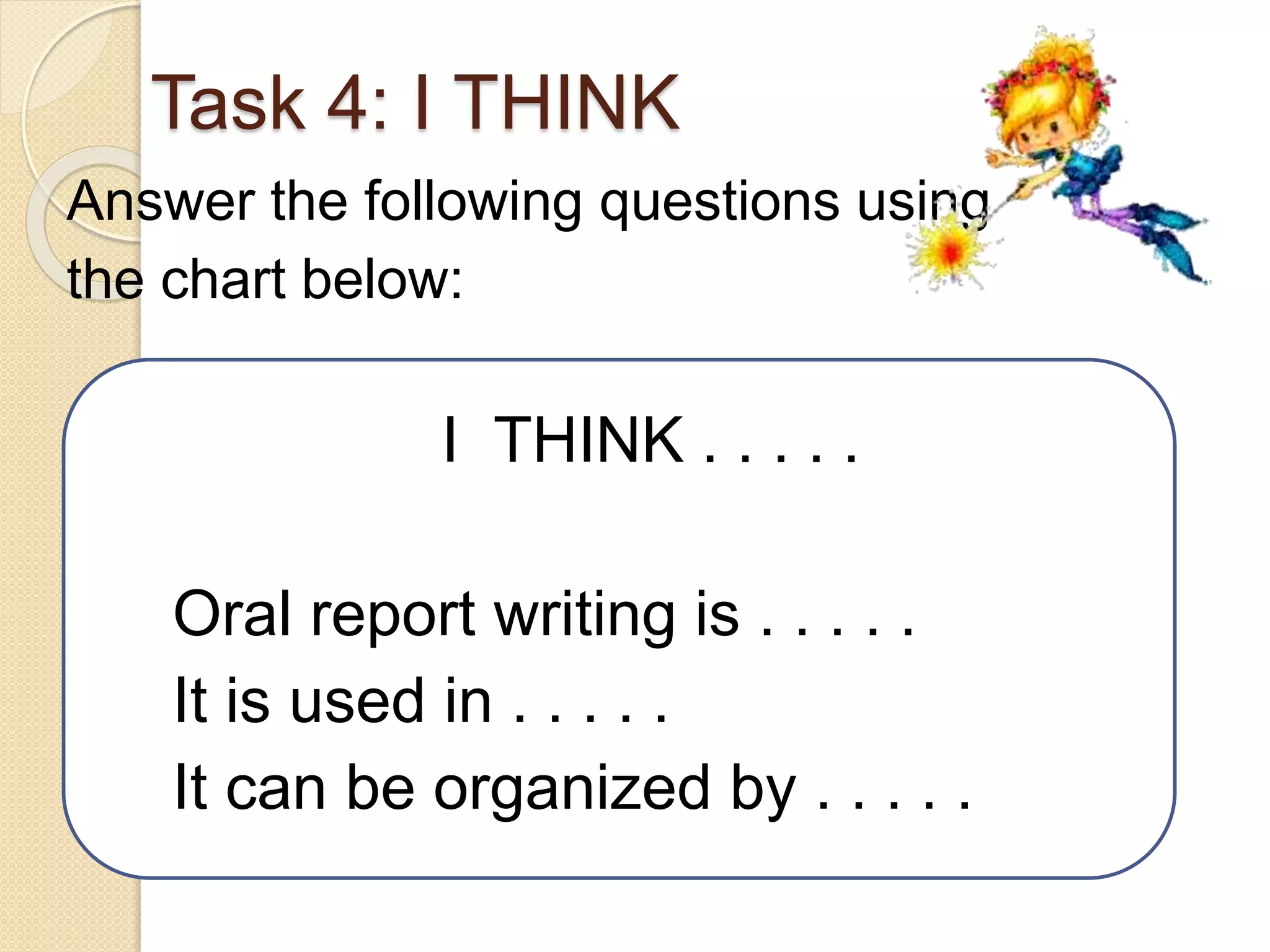 Task 4: I THINK
Answer the following questions using
the chart below:
I THINK . . . . .
Oral report writing is . . . . .
It is used in . . . . .
It can be organized by . . . . .
 