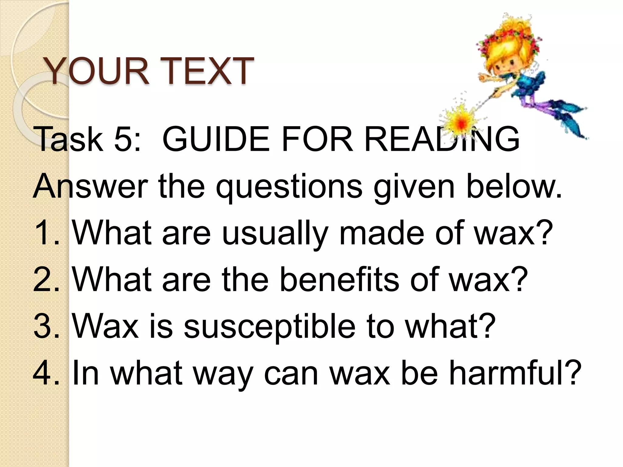 YOUR TEXT
Task 5: GUIDE FOR READING
Answer the questions given below.
1. What are usually made of wax?
2. What are the benefits of wax?
3. Wax is susceptible to what?
4. In what way can wax be harmful?
 