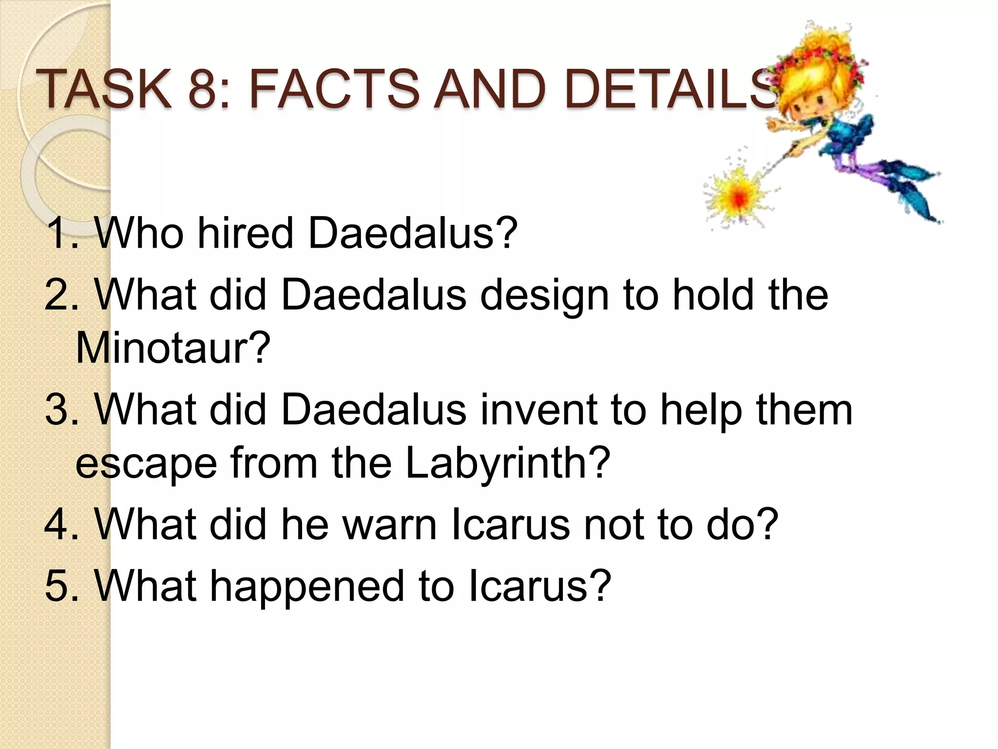 TASK 8: FACTS AND DETAILS
1. Who hired Daedalus?
2. What did Daedalus design to hold the
Minotaur?
3. What did Daedalus invent to help them
escape from the Labyrinth?
4. What did he warn Icarus not to do?
5. What happened to Icarus?
 