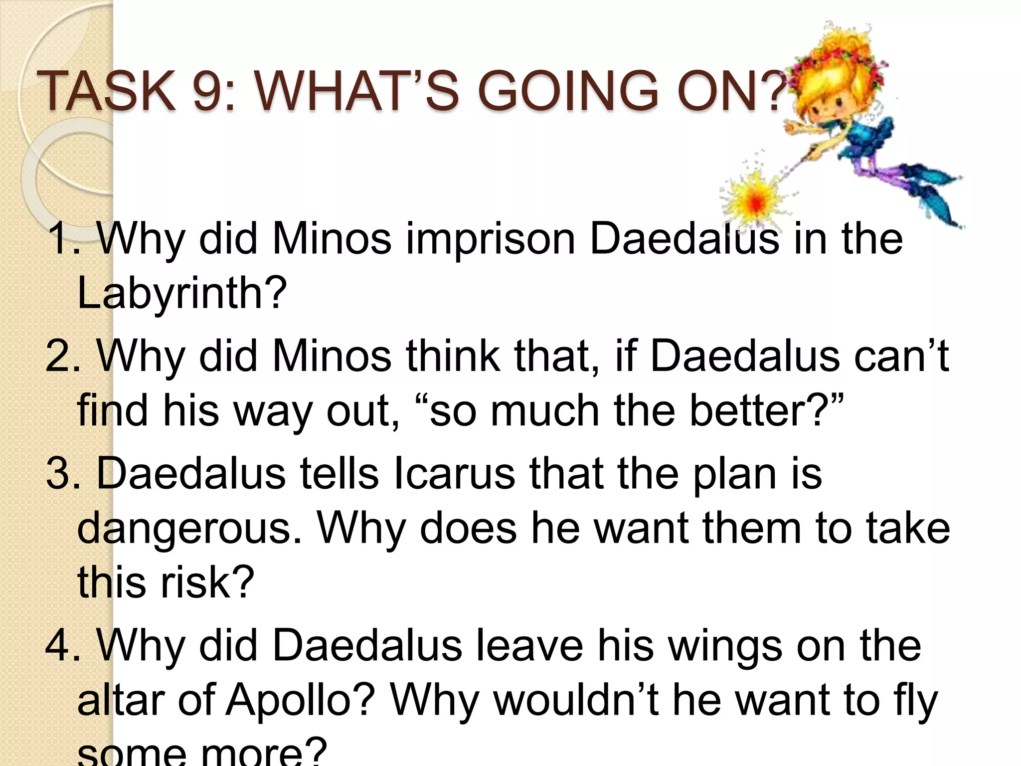 TASK 9: WHAT’S GOING ON?
1. Why did Minos imprison Daedalus in the
Labyrinth?
2. Why did Minos think that, if Daedalus can’t
find his way out, “so much the better?”
3. Daedalus tells Icarus that the plan is
dangerous. Why does he want them to take
this risk?
4. Why did Daedalus leave his wings on the
altar of Apollo? Why wouldn’t he want to fly
 
