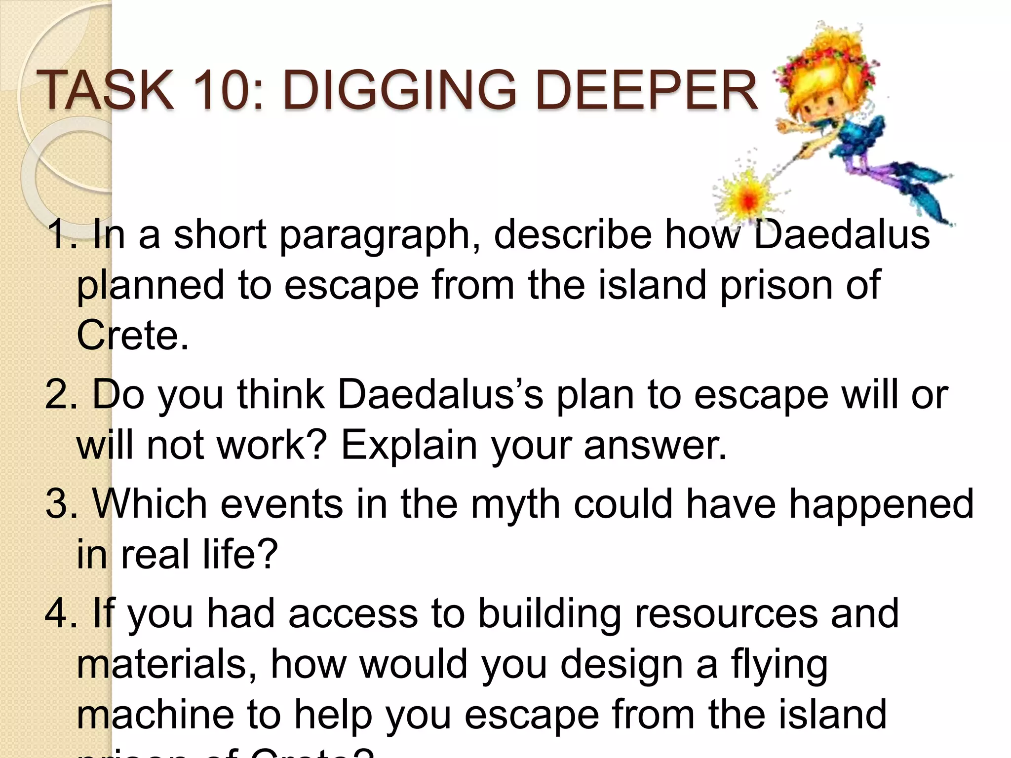 TASK 10: DIGGING DEEPER
1. In a short paragraph, describe how Daedalus
planned to escape from the island prison of
Crete.
2. Do you think Daedalus’s plan to escape will or
will not work? Explain your answer.
3. Which events in the myth could have happened
in real life?
4. If you had access to building resources and
materials, how would you design a flying
machine to help you escape from the island
 