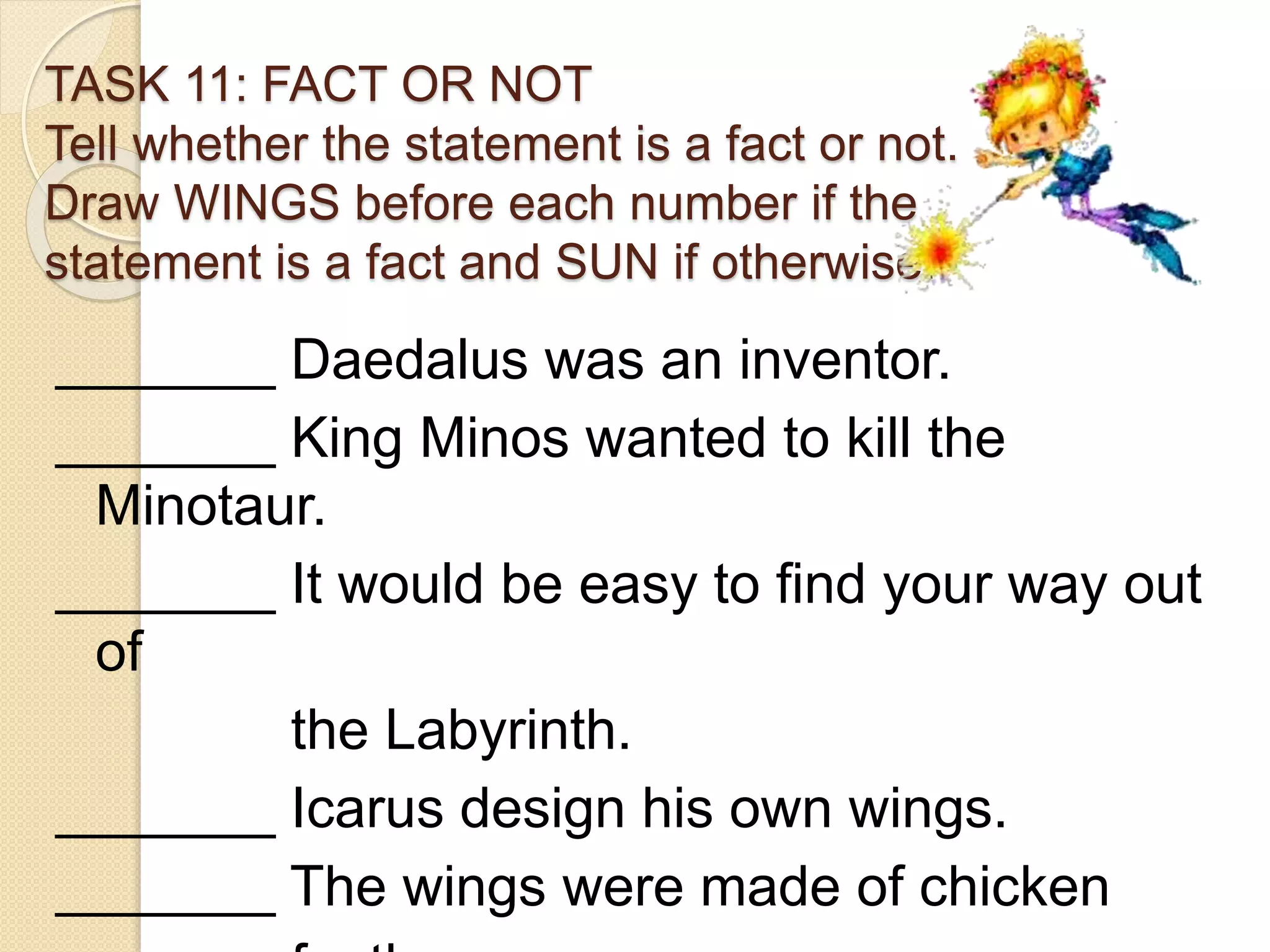 TASK 11: FACT OR NOT
Tell whether the statement is a fact or not.
Draw WINGS before each number if the
statement is a fact and SUN if otherwise.
_______ Daedalus was an inventor.
_______ King Minos wanted to kill the
Minotaur.
_______ It would be easy to find your way out
of
the Labyrinth.
_______ Icarus design his own wings.
_______ The wings were made of chicken
 