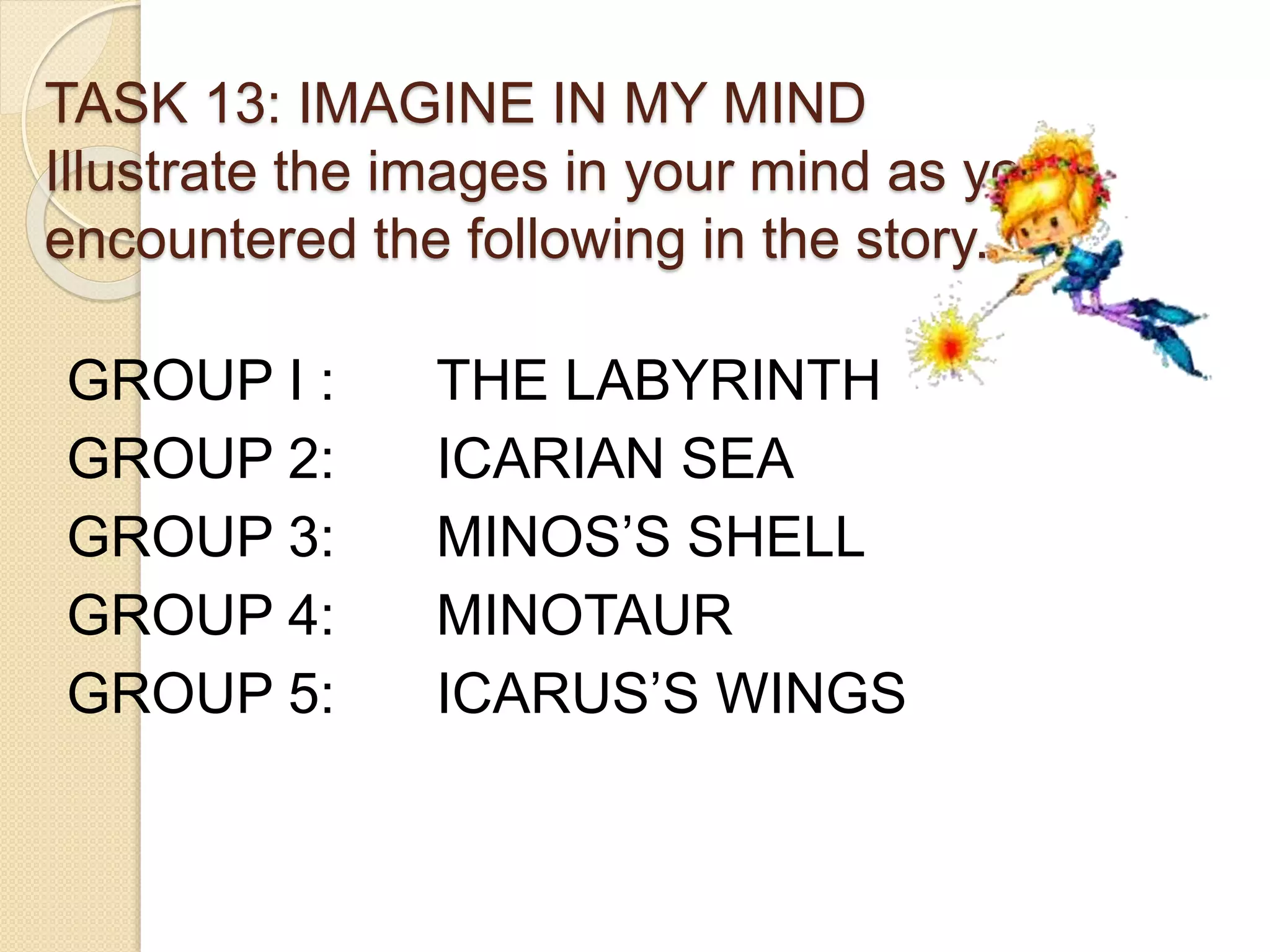 TASK 13: IMAGINE IN MY MIND
Illustrate the images in your mind as you
encountered the following in the story.
GROUP I : THE LABYRINTH
GROUP 2: ICARIAN SEA
GROUP 3: MINOS’S SHELL
GROUP 4: MINOTAUR
GROUP 5: ICARUS’S WINGS
 