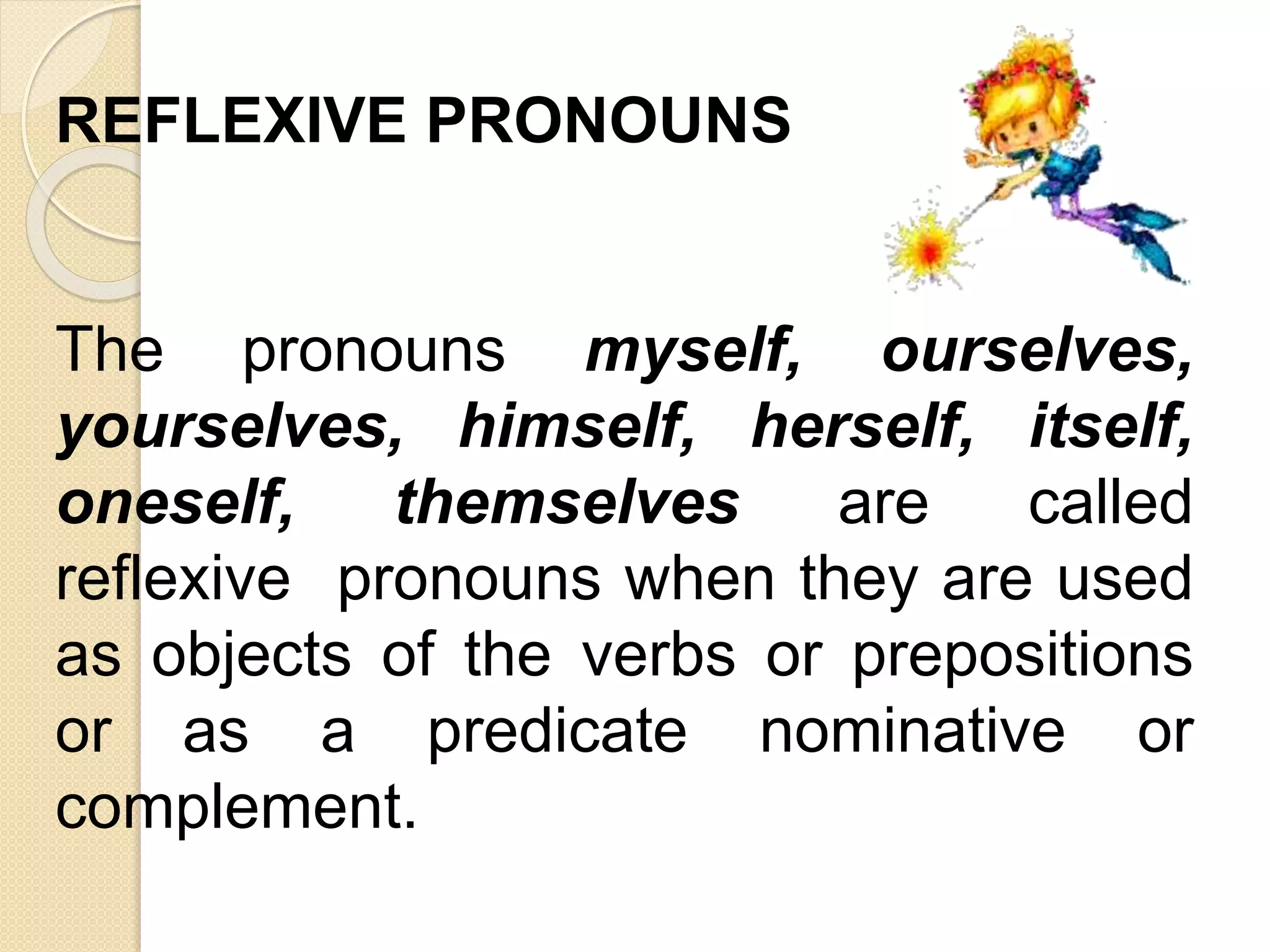 REFLEXIVE PRONOUNS
The pronouns myself, ourselves,
yourselves, himself, herself, itself,
oneself, themselves are called
reflexive pronouns when they are used
as objects of the verbs or prepositions
or as a predicate nominative or
complement.
 