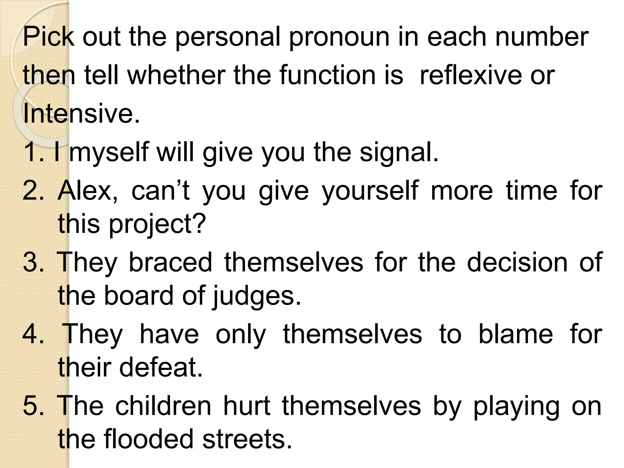 Pick out the personal pronoun in each number
then tell whether the function is reflexive or
Intensive.
1. I myself will give you the signal.
2. Alex, can’t you give yourself more time for
this project?
3. They braced themselves for the decision of
the board of judges.
4. They have only themselves to blame for
their defeat.
5. The children hurt themselves by playing on
the flooded streets.
 