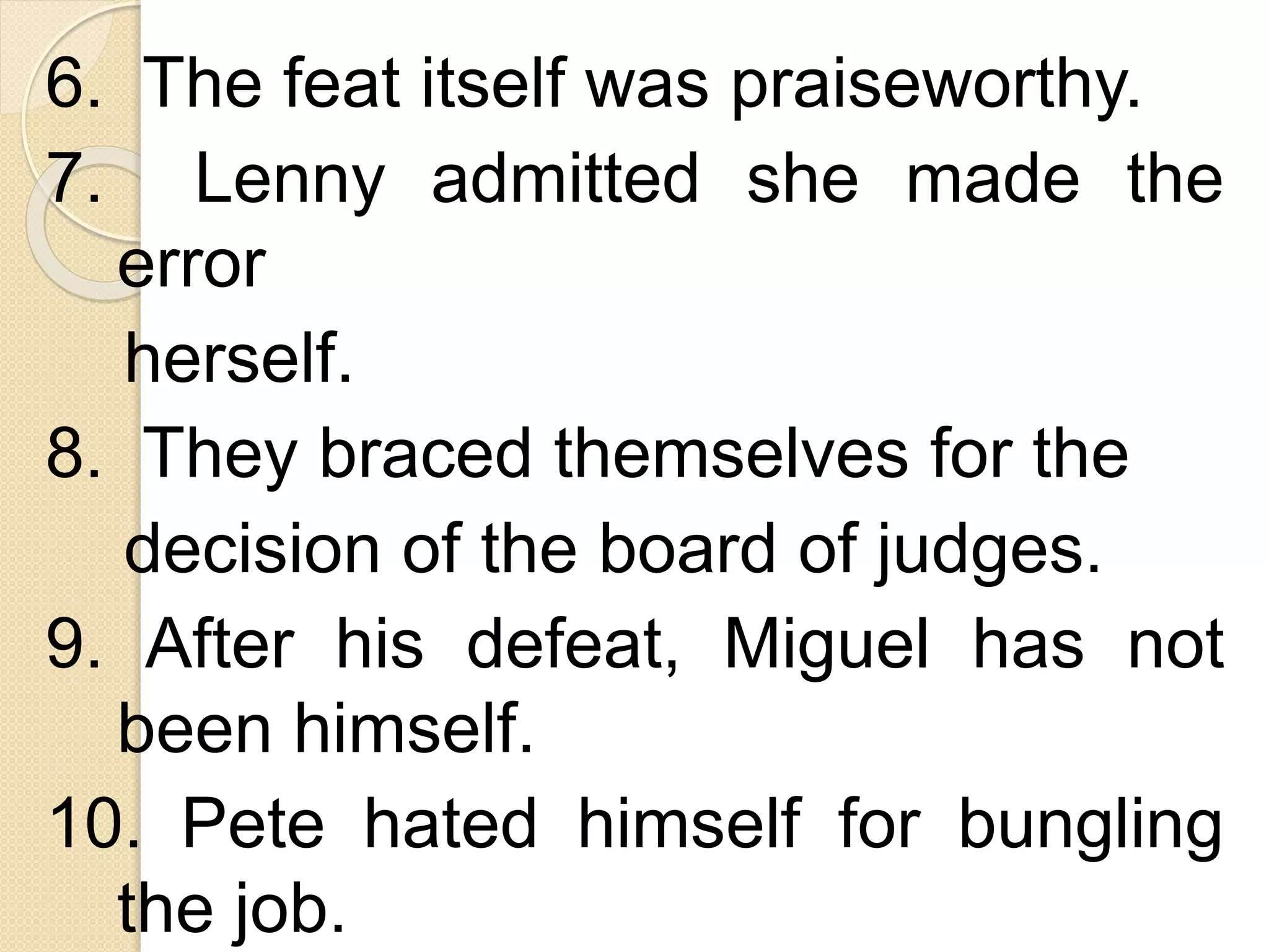 6. The feat itself was praiseworthy.
7. Lenny admitted she made the
error
herself.
8. They braced themselves for the
decision of the board of judges.
9. After his defeat, Miguel has not
been himself.
10. Pete hated himself for bungling
the job.
 