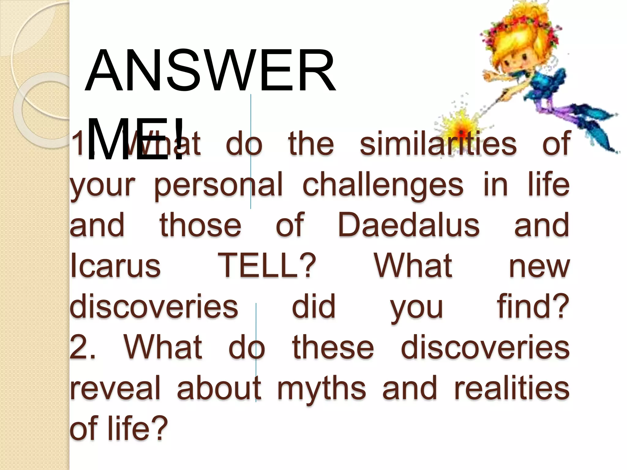 1. What do the similarities of
your personal challenges in life
and those of Daedalus and
Icarus TELL? What new
discoveries did you find?
2. What do these discoveries
reveal about myths and realities
of life?
ANSWER
ME!
 