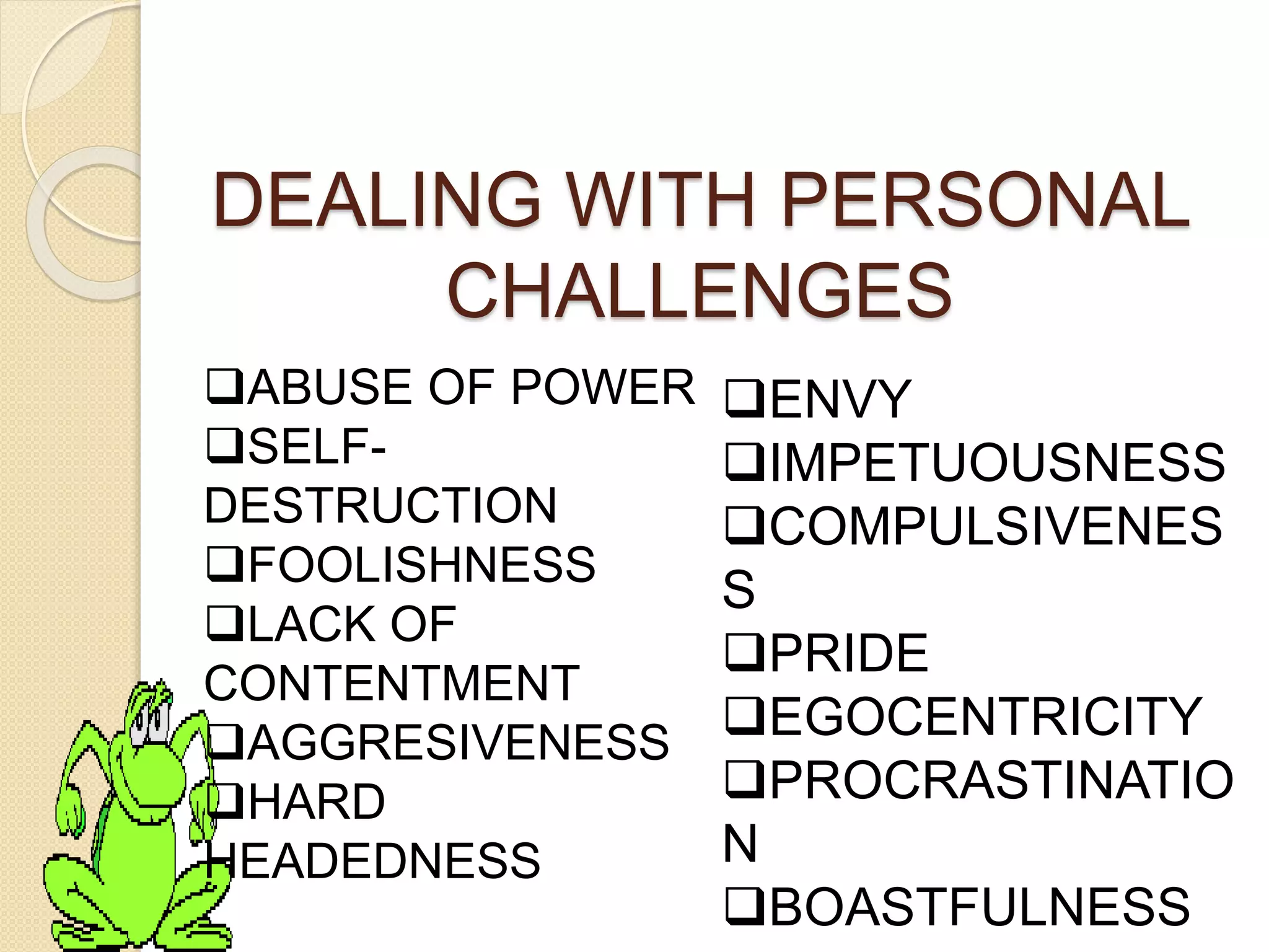 DEALING WITH PERSONAL
CHALLENGES
ABUSE OF POWER
SELF-
DESTRUCTION
FOOLISHNESS
LACK OF
CONTENTMENT
AGGRESIVENESS
HARD
HEADEDNESS
ENVY
IMPETUOUSNESS
COMPULSIVENES
S
PRIDE
EGOCENTRICITY
PROCRASTINATIO
N
BOASTFULNESS
 