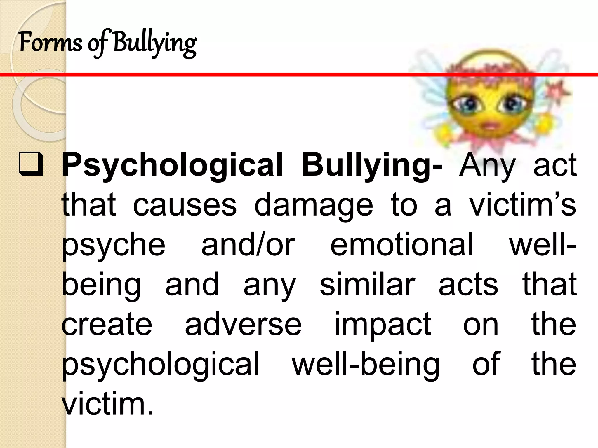  Psychological Bullying- Any act
that causes damage to a victim’s
psyche and/or emotional well-
being and any similar acts that
create adverse impact on the
psychological well-being of the
victim.
Forms of Bullying
 