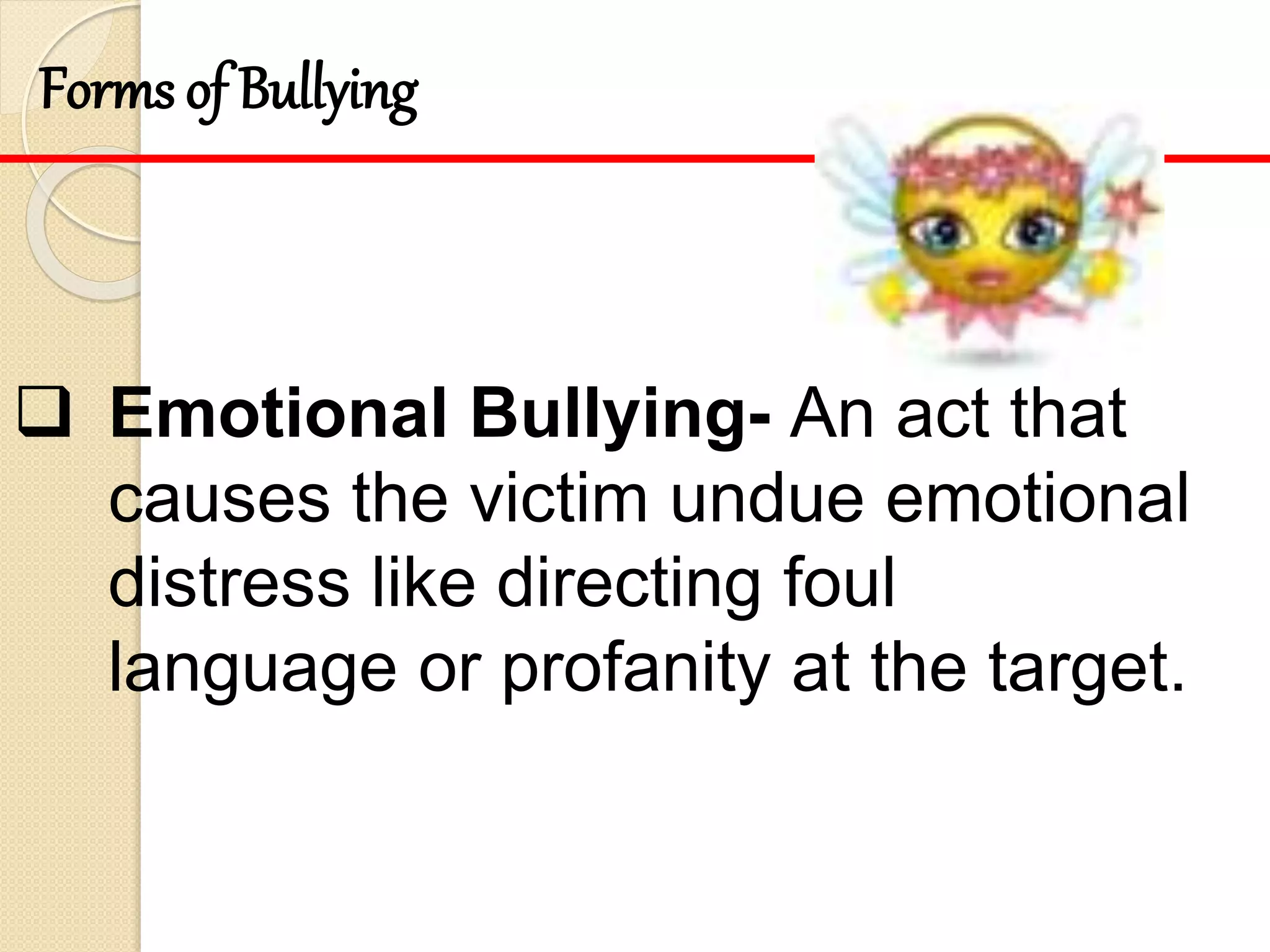  Emotional Bullying- An act that
causes the victim undue emotional
distress like directing foul
language or profanity at the target.
Forms of Bullying
 