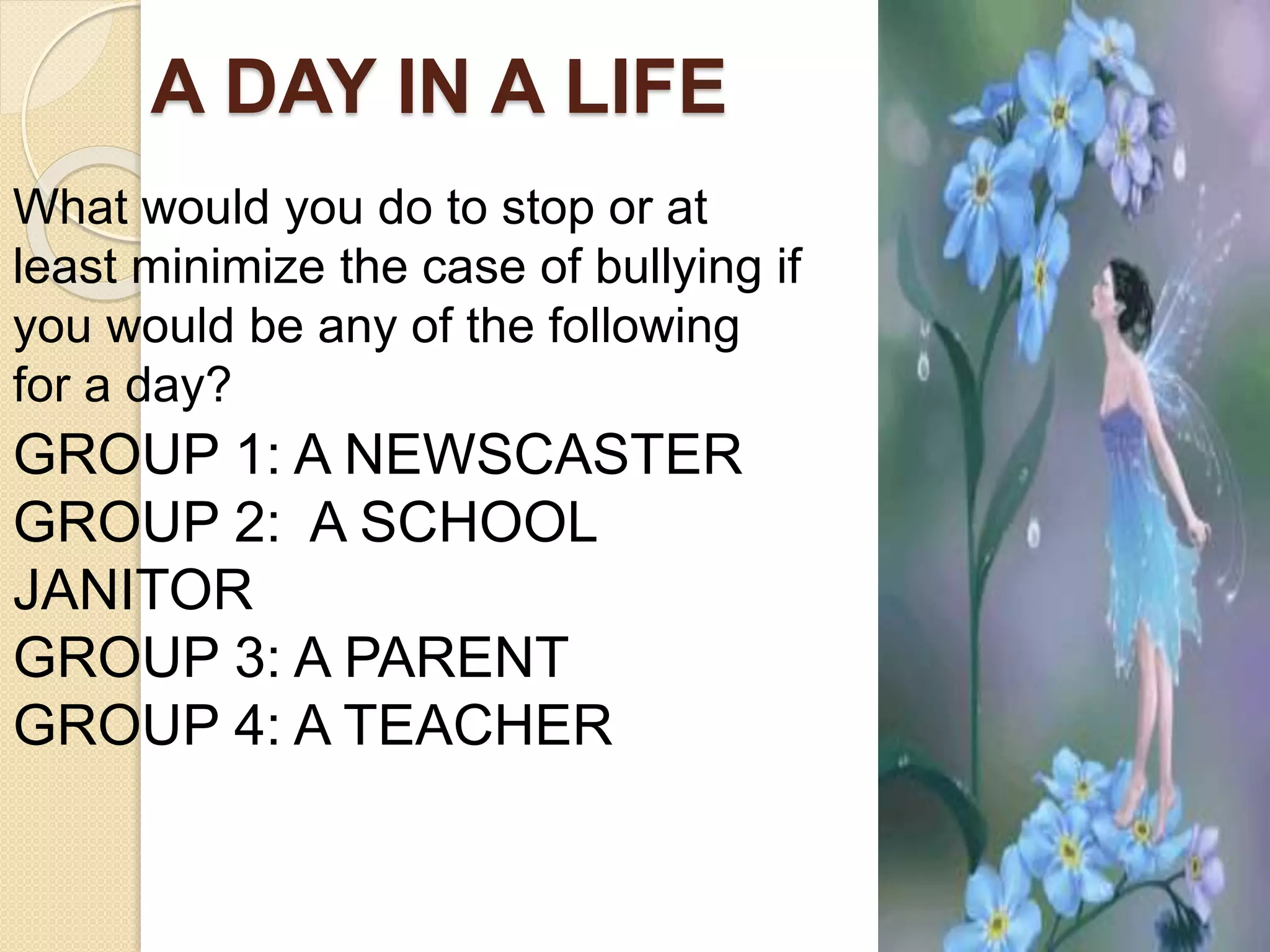 A DAY IN A LIFE
GROUP 1: A NEWSCASTER
GROUP 2: A SCHOOL
JANITOR
GROUP 3: A PARENT
GROUP 4: A TEACHER
What would you do to stop or at
least minimize the case of bullying if
you would be any of the following
for a day?
 