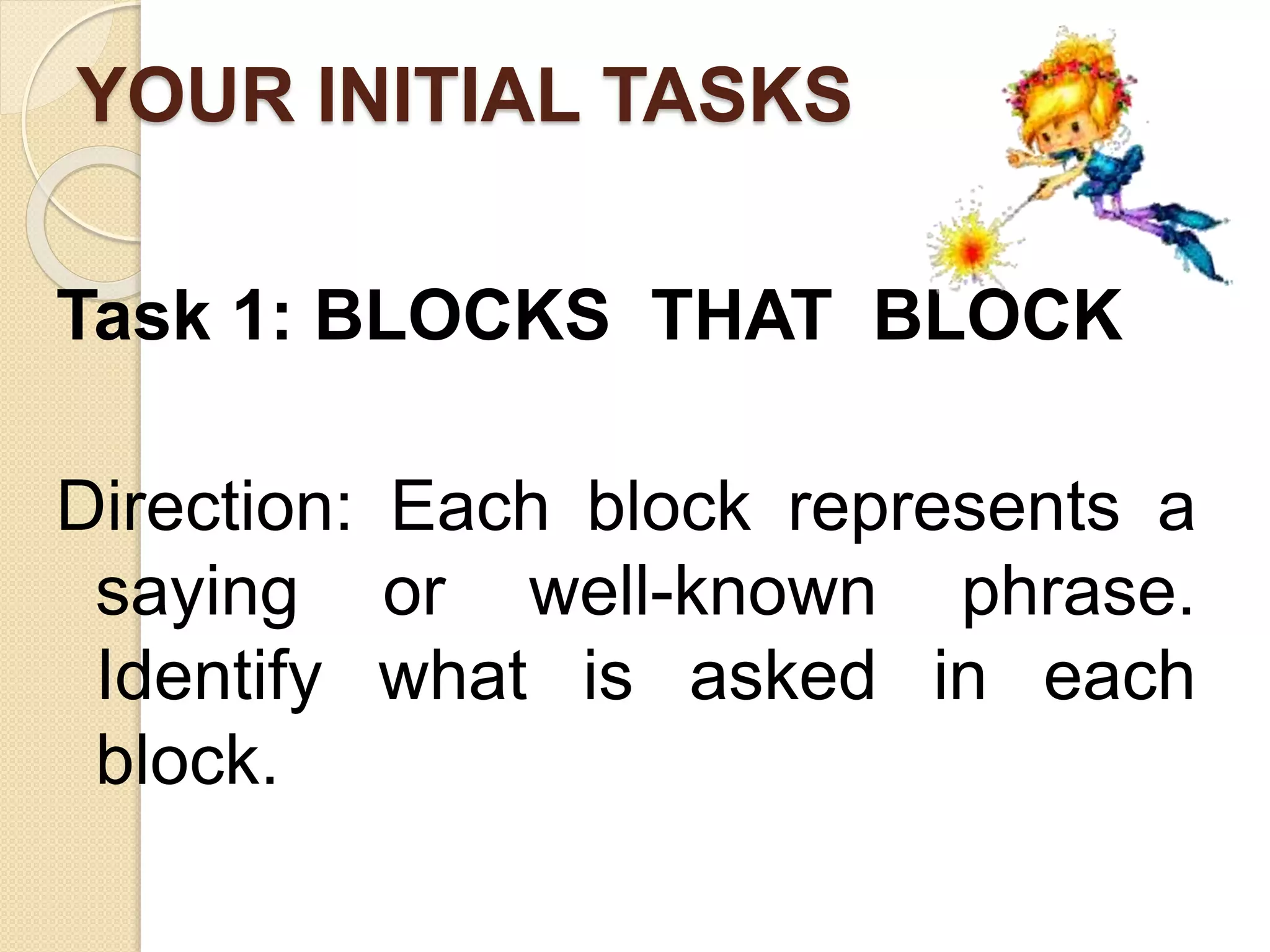 YOUR INITIAL TASKS
Task 1: BLOCKS THAT BLOCK
Direction: Each block represents a
saying or well-known phrase.
Identify what is asked in each
block.
 